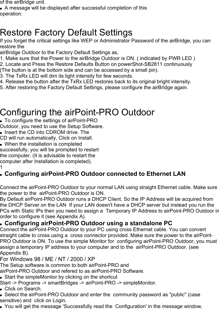 of the airBridge unit. A message will be displayed after successful completion of this operation. Restore Factory Default Settings If you forget the critical settings like WEP or Administrator Password of the airBridge, you can restore the airBridge Outdoor to the Factory Default Settings as, 1. Make sure that the Power to the airBridge Outdoor is ON. ( indicated by PWR LED ) 2. Locate and Press the Restore Defaults Button on powerShot-SB2811 continuously (The button is at the bottom side and can be accessed by a small pin). 3. The TxRx LED will dim its light intensity for few seconds. 4. Release the button after the TxRx LED restores back to its original bright intensity. 5. After restoring the Factory Default Settings, please configure the airBridge again. Configuring the airPoint-PRO Outdoor To configure the settings of airPoint-PRO Outdoor, you need to use the Setup Software. Insert the CD into CDROM drive. The CD will run automatically, Click on Install. When the installation is completed successfully, you will be prompted to restart the computer. (It is advisable to restart the computer after Installation is completed). 1 Configuring airPoint-PRO Outdoor connected to Ethernet LAN Connect the airPoint-PRO Outdoor to your normal LAN using straight Ethernet cable. Make sure the power to the airPoint-PRO Outdoor is ON. By Default airPoint-PRO Outdoor runs a DHCP Client. So the IP Address will be acquired from the DHCP Server on the LAN If your LAN doesn't have a DHCP server but instead you run the PCs with Static IPs then you need to assign a Temporary IP Address to airPoint-PRO Outdoor in order to configure it (see Appendix A). Configuring airPoint-PRO Outdoor using a standalone PC Connect the airPoint-PRO Outdoor to your PC using cross Ethernet cable. You can convert straight cable to cross using a cross connector provided. Make sure the power to the airPoint-PRO Outdoor is ON. To use the simple Monitor for configuring airPoint-PRO Outdoor, you must assign a temporary IP address to your computer and to the airPoint-PRO Outdoor. (see Appendix B). For Windows 98 / ME / NT / 2000 / XP The Setup software is common to both airPoint-PRO and airPoint-PRO Outdoor and refered to as airPoint-PRO Software. Start the simpleMonitor by clicking on the shortcut Start -> Programs -> smartBridges -> airPoint-PRO -> simpleMonitor. Click on Search. Select the airPoint-PRO Outdoor and enter the community password as "public" (case sensitive) and click on Login. You will get the message 'Successfully read the Configuration' in the message window.
