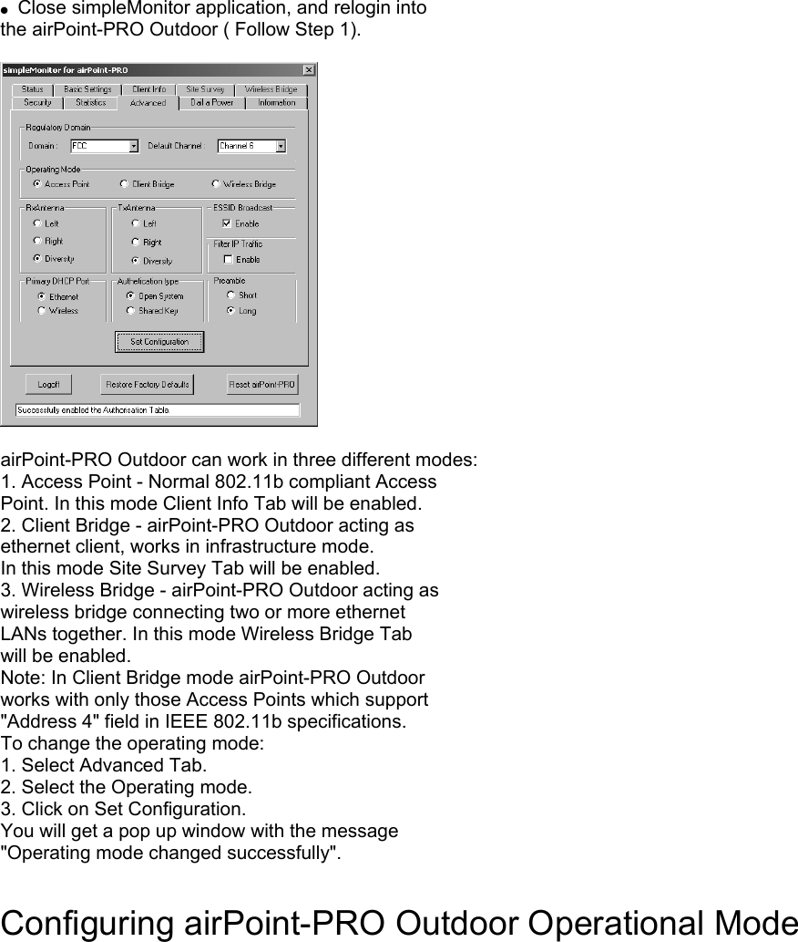  Close simpleMonitor application, and relogin into the airPoint-PRO Outdoor ( Follow Step 1). airPoint-PRO Outdoor can work in three different modes: 1. Access Point - Normal 802.11b compliant Access Point. In this mode Client Info Tab will be enabled. 2. Client Bridge - airPoint-PRO Outdoor acting as ethernet client, works in infrastructure mode. In this mode Site Survey Tab will be enabled. 3. Wireless Bridge - airPoint-PRO Outdoor acting as wireless bridge connecting two or more ethernet LANs together. In this mode Wireless Bridge Tab will be enabled. Note: In Client Bridge mode airPoint-PRO Outdoor works with only those Access Points which support "Address 4" field in IEEE 802.11b specifications. To change the operating mode: 1. Select Advanced Tab. 2. Select the Operating mode. 3. Click on Set Configuration. You will get a pop up window with the message "Operating mode changed successfully". Configuring airPoint-PRO Outdoor Operational Mode