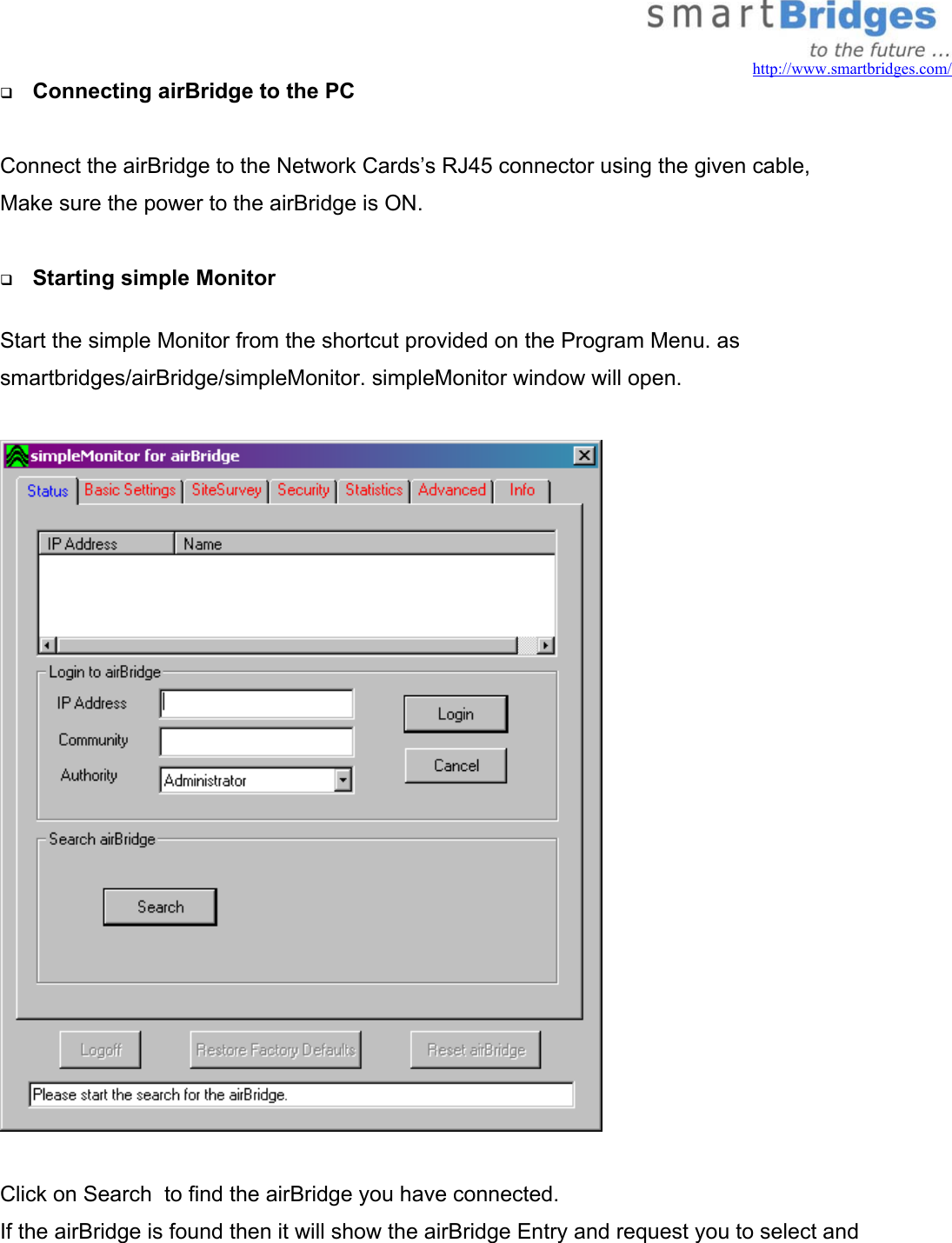   http://www.smartbridges.com/   Connecting airBridge to the PC  Connect the airBridge to the Network Cards’s RJ45 connector using the given cable, Make sure the power to the airBridge is ON.    Starting simple Monitor  Start the simple Monitor from the shortcut provided on the Program Menu. as smartbridges/airBridge/simpleMonitor. simpleMonitor window will open.    Click on Search  to find the airBridge you have connected. If the airBridge is found then it will show the airBridge Entry and request you to select and  
