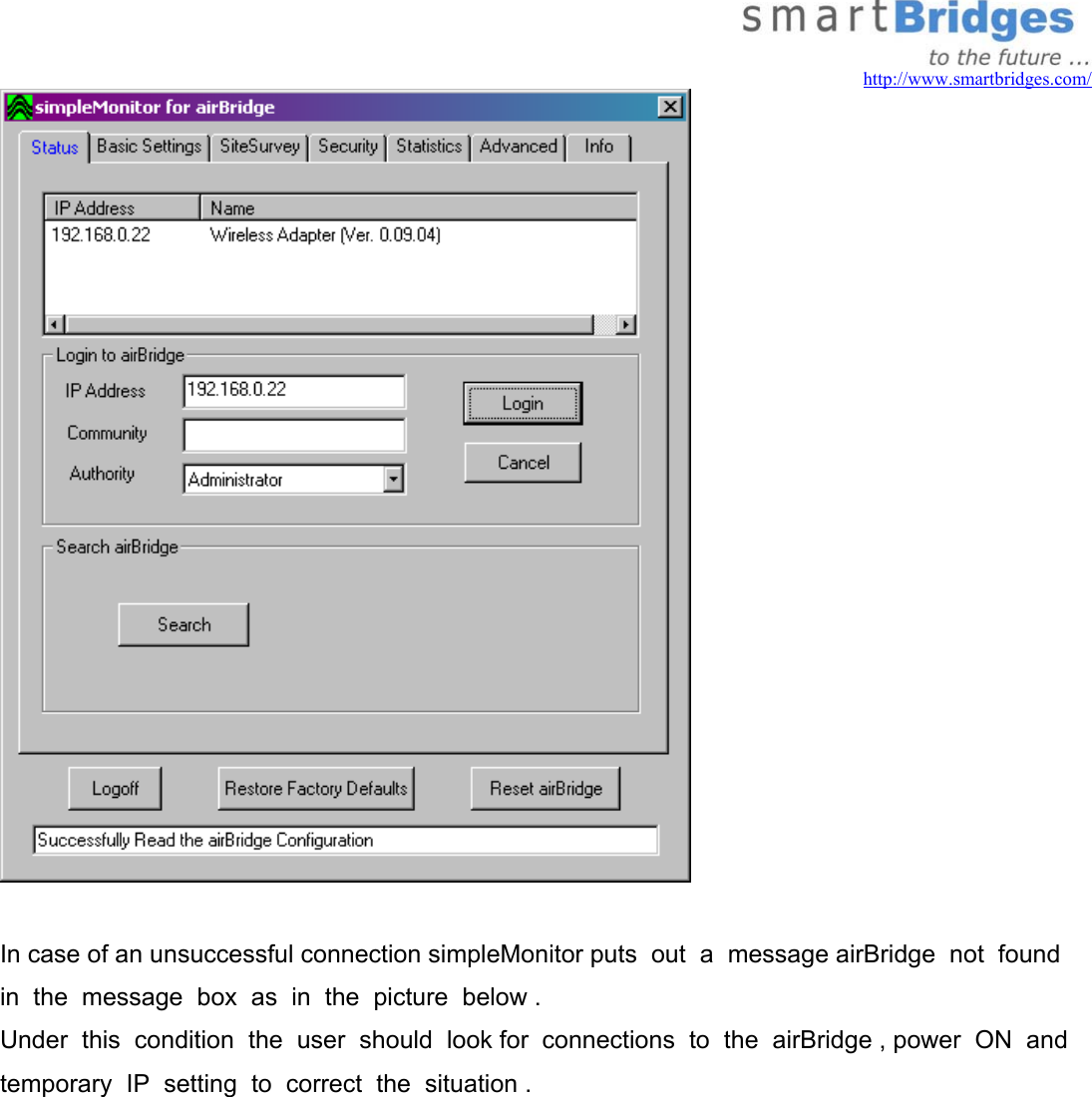   http://www.smartbridges.com/   In case of an unsuccessful connection simpleMonitor puts  out  a  message airBridge  not  found  in  the  message  box  as  in  the  picture  below . Under  this  condition  the  user  should  look for  connections  to  the  airBridge , power  ON  and  temporary  IP  setting  to  correct  the  situation .  