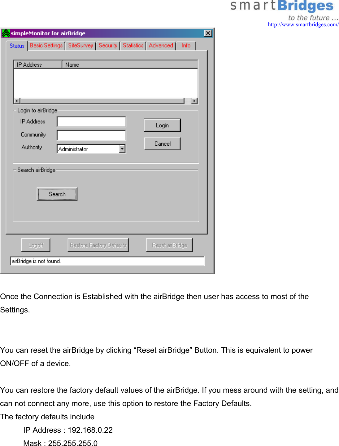   http://www.smartbridges.com/   Once the Connection is Established with the airBridge then user has access to most of the  Settings.   You can reset the airBridge by clicking “Reset airBridge” Button. This is equivalent to power ON/OFF of a device.  You can restore the factory default values of the airBridge. If you mess around with the setting, and  can not connect any more, use this option to restore the Factory Defaults. The factory defaults include   IP Address : 192.168.0.22   Mask : 255.255.255.0 