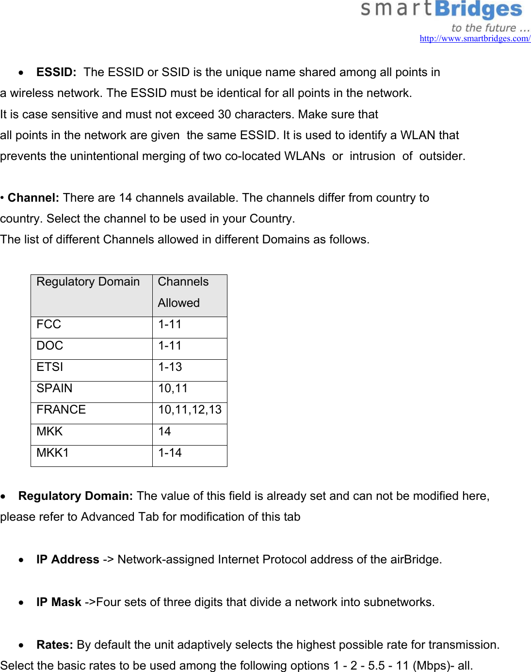   http://www.smartbridges.com/  •  ESSID:  The ESSID or SSID is the unique name shared among all points in a wireless network. The ESSID must be identical for all points in the network. It is case sensitive and must not exceed 30 characters. Make sure that all points in the network are given  the same ESSID. It is used to identify a WLAN that  prevents the unintentional merging of two co-located WLANs  or  intrusion  of  outsider.   • Channel: There are 14 channels available. The channels differ from country to country. Select the channel to be used in your Country. The list of different Channels allowed in different Domains as follows.  Regulatory Domain  Channels Allowed  FCC        1-11 DOC             1-11 ETSI             1-13 SPAIN          10,11 FRANCE      10,11,12,13MKK            14 MKK1          1-14  •  Regulatory Domain: The value of this field is already set and can not be modified here, please refer to Advanced Tab for modification of this tab  •  IP Address -&gt; Network-assigned Internet Protocol address of the airBridge.  •  IP Mask -&gt;Four sets of three digits that divide a network into subnetworks.  •  Rates: By default the unit adaptively selects the highest possible rate for transmission. Select the basic rates to be used among the following options 1 - 2 - 5.5 - 11 (Mbps)- all.  