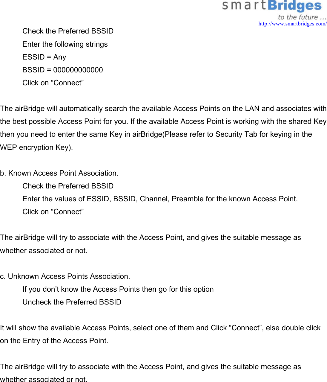  http://www.smartbridges.com/   Check the Preferred BSSID  Enter the following strings ESSID = Any BSSID = 000000000000 Click on “Connect”  The airBridge will automatically search the available Access Points on the LAN and associates with the best possible Access Point for you. If the available Access Point is working with the shared Key then you need to enter the same Key in airBridge(Please refer to Security Tab for keying in the WEP encryption Key).  b. Known Access Point Association.   Check the Preferred BSSID    Enter the values of ESSID, BSSID, Channel, Preamble for the known Access Point.   Click on “Connect”  The airBridge will try to associate with the Access Point, and gives the suitable message as whether associated or not.  c. Unknown Access Points Association.   If you don’t know the Access Points then go for this option   Uncheck the Preferred BSSID  It will show the available Access Points, select one of them and Click “Connect”, else double click on the Entry of the Access Point.  The airBridge will try to associate with the Access Point, and gives the suitable message as whether associated or not.     
