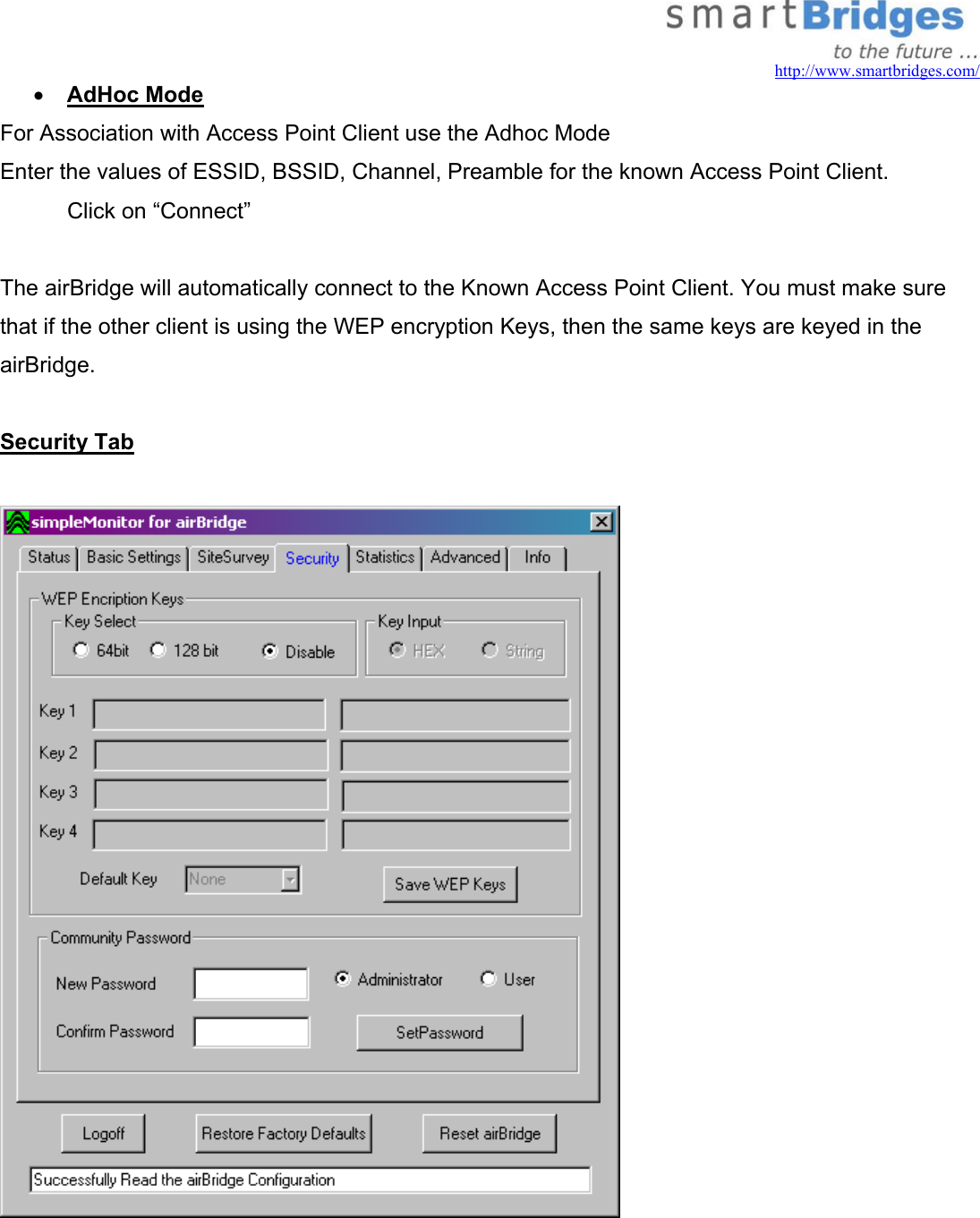  http://www.smartbridges.com/ •  AdHoc Mode  For Association with Access Point Client use the Adhoc Mode Enter the values of ESSID, BSSID, Channel, Preamble for the known Access Point Client.   Click on “Connect”  The airBridge will automatically connect to the Known Access Point Client. You must make sure that if the other client is using the WEP encryption Keys, then the same keys are keyed in the airBridge.  Security Tab     