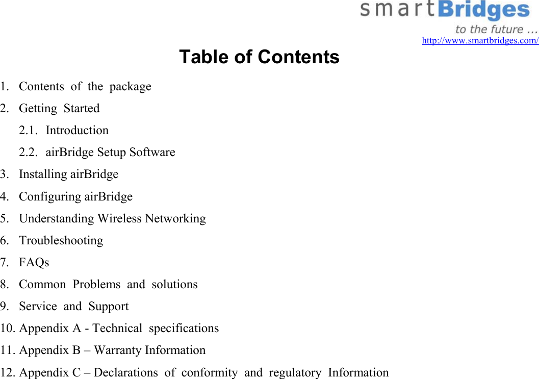   http://www.smartbridges.com/ Table of Contents 1.  Contents  of  the  package 2.  Getting  Started 2.1. Introduction 2.2.  airBridge Setup Software 3. Installing airBridge 4. Configuring airBridge 5.  Understanding Wireless Networking 6. Troubleshooting 7. FAQs 8.  Common  Problems  and  solutions 9.  Service  and  Support 10. Appendix A - Technical  specifications 11. Appendix B – Warranty Information 12. Appendix C – Declarations  of  conformity  and  regulatory  Information 