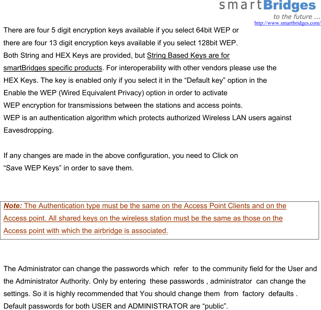   http://www.smartbridges.com/ There are four 5 digit encryption keys available if you select 64bit WEP or  there are four 13 digit encryption keys available if you select 128bit WEP.  Both String and HEX Keys are provided, but String Based Keys are for  smartBridges specific products. For interoperability with other vendors please use the  HEX Keys. The key is enabled only if you select it in the “Default key” option in the Enable the WEP (Wired Equivalent Privacy) option in order to activate WEP encryption for transmissions between the stations and access points. WEP is an authentication algorithm which protects authorized Wireless LAN users against Eavesdropping.  If any changes are made in the above configuration, you need to Click on  “Save WEP Keys” in order to save them.   Note: The Authentication type must be the same on the Access Point Clients and on the Access point. All shared keys on the wireless station must be the same as those on the  Access point with which the airbridge is associated.   The Administrator can change the passwords which  refer  to the community field for the User and the Administrator Authority. Only by entering  these passwords , administrator  can change the settings. So it is highly recommended that You should change them  from  factory  defaults . Default passwords for both USER and ADMINISTRATOR are “public”.  