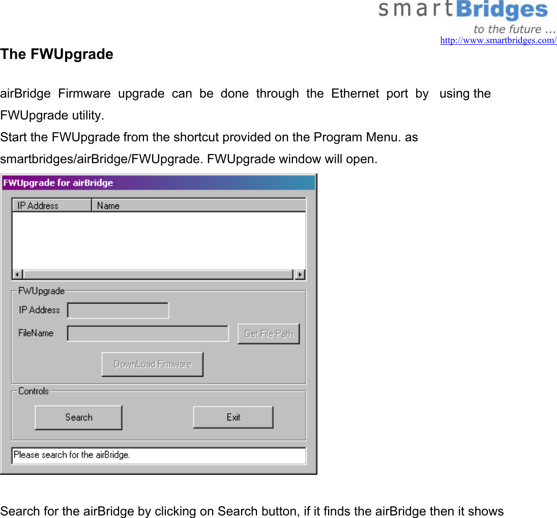   http://www.smartbridges.com/ The FWUpgrade   airBridge  Firmware  upgrade  can  be  done  through  the  Ethernet  port  by   using the    FWUpgrade utility. Start the FWUpgrade from the shortcut provided on the Program Menu. as smartbridges/airBridge/FWUpgrade. FWUpgrade window will open.   Search for the airBridge by clicking on Search button, if it finds the airBridge then it shows 