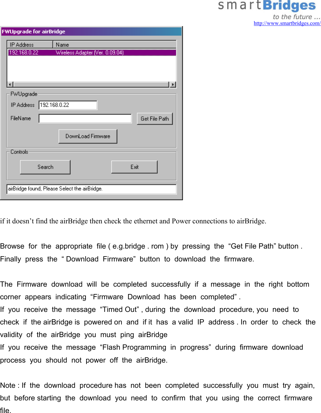   http://www.smartbridges.com/   if it doesn’t find the airBridge then check the ethernet and Power connections to airBridge.  Browse  for  the  appropriate  file ( e.g.bridge . rom ) by  pressing  the  “Get File Path” button . Finally  press  the  “ Download  Firmware”  button  to  download  the  firmware.    The  Firmware  download  will  be  completed  successfully  if  a  message  in  the  right  bottom  corner  appears  indicating  “Firmware  Download  has  been  completed” .  If  you  receive  the  message  “Timed Out” , during  the  download  procedure, you  need  to  check  if  the airBridge is  powered on  and  if it  has  a valid  IP  address . In  order  to  check  the  validity  of  the  airBridge  you  must  ping  airBridge If  you  receive  the  message  “Flash Programming  in  progress”  during  firmware  download  process  you  should  not  power  off  the  airBridge.    Note : If  the  download  procedure has  not  been  completed  successfully  you  must  try  again, but  before starting  the  download  you  need  to  confirm  that  you  using  the  correct  firmware  file. 
