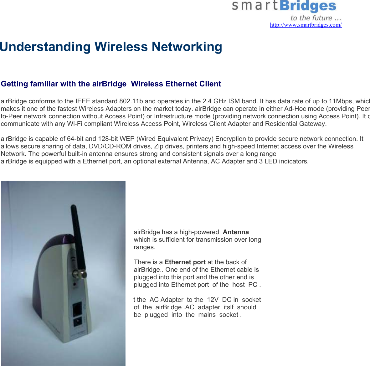   http://www.smartbridges.com/  Understanding Wireless Networking   Getting familiar with the airBridge  Wireless Ethernet Client airBridge conforms to the IEEE standard 802.11b and operates in the 2.4 GHz ISM band. It has data rate of up to 11Mbps, whichmakes it one of the fastest Wireless Adapters on the market today. airBridge can operate in either Ad-Hoc mode (providing Peerto-Peer network connection without Access Point) or Infrastructure mode (providing network connection using Access Point). It ccommunicate with any Wi-Fi compliant Wireless Access Point, Wireless Client Adapter and Residential Gateway.  airBridge is capable of 64-bit and 128-bit WEP (Wired Equivalent Privacy) Encryption to provide secure network connection. It allows secure sharing of data, DVD/CD-ROM drives, Zip drives, printers and high-speed Internet access over the Wireless Network. The powerful built-in antenna ensures strong and consistent signals over a long range  airBridge is equipped with a Ethernet port, an optional external Antenna, AC Adapter and 3 LED indicators.    airBridge has a high-powered  Antenna which is sufficient for transmission over long ranges.   There is a Ethernet port at the back of airBridge.. One end of the Ethernet cable is plugged into this port and the other end is plugged into Ethernet port  of the  host  PC .  t the  AC Adapter  to the  12V  DC in  socket  of  the  airBridge .AC  adapter  itslf  should  be  plugged  into  the  mains  socket .        
