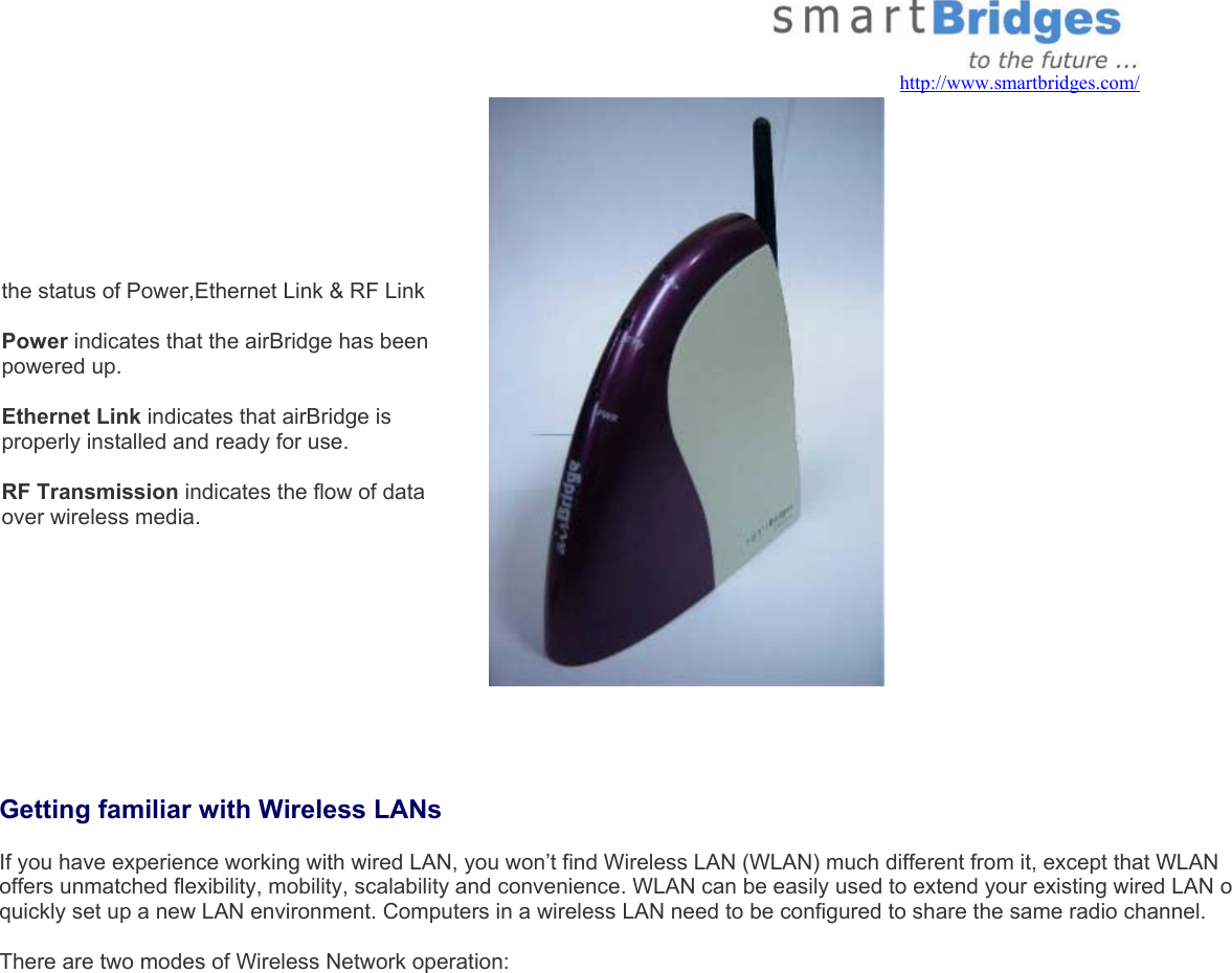  airBridge has 3 LED indicators that indicate the status of Power,Ethernet Link &amp; RF Link   Power indicates that the airBridge has been powered up.  Ethernet Link indicates that airBridge is properly installed and ready for use.   RF Transmission indicates the flow of data over wireless media.      Getting familiar with Wireless LANs  If you have experience working with wired LAN, you won’t find Wireless LAN (WLAN) much different from it, except that WLAN offers unmatched flexibility, mobility, scalability and convenience. WLAN can be easily used to extend your existing wired LAN orquickly set up a new LAN environment. Computers in a wireless LAN need to be configured to share the same radio channel.  There are two modes of Wireless Network operation:    http://www.smartbridges.com/ 