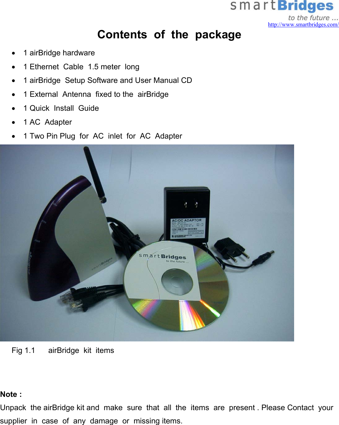   http://www.smartbridges.com/ Contents  of  the  package •  1 airBridge hardware •  1 Ethernet  Cable  1.5 meter  long •  1 airBridge  Setup Software and User Manual CD •  1 External  Antenna  fixed to the  airBridge •  1 Quick  Install  Guide •  1 AC  Adapter •  1 Two Pin Plug  for  AC  inlet  for  AC  Adapter  Fig 1.1      airBridge  kit  items   Note : Unpack  the airBridge kit and  make  sure  that  all  the  items  are  present . Please Contact  your  supplier  in  case  of  any  damage  or  missing items. 