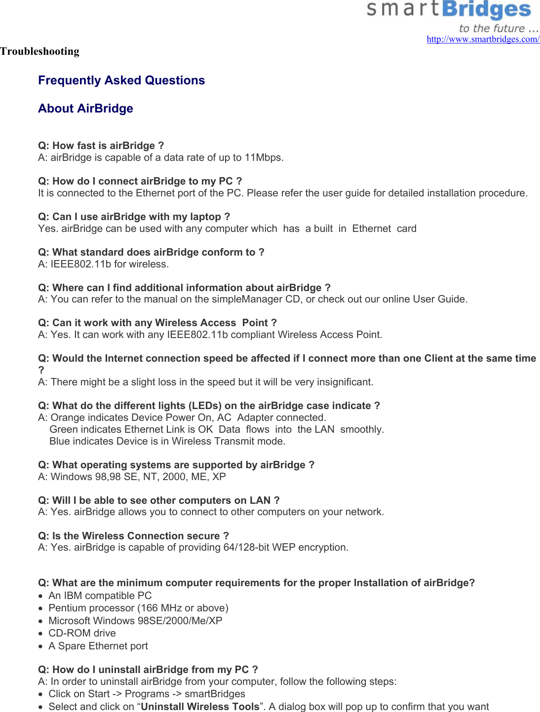   http://www.smartbridges.com/ Troubleshooting    Frequently Asked Questions   About AirBridge  Q: How fast is airBridge ? A: airBridge is capable of a data rate of up to 11Mbps.  Q: How do I connect airBridge to my PC ? It is connected to the Ethernet port of the PC. Please refer the user guide for detailed installation procedure.  Q: Can I use airBridge with my laptop ? Yes. airBridge can be used with any computer which  has  a built  in  Ethernet  card  Q: What standard does airBridge conform to ? A: IEEE802.11b for wireless.  Q: Where can I find additional information about airBridge ?  A: You can refer to the manual on the simpleManager CD, or check out our online User Guide.  Q: Can it work with any Wireless Access  Point ? A: Yes. It can work with any IEEE802.11b compliant Wireless Access Point.  Q: Would the Internet connection speed be affected if I connect more than one Client at the same time ? A: There might be a slight loss in the speed but it will be very insignificant.  Q: What do the different lights (LEDs) on the airBridge case indicate ? A: Orange indicates Device Power On, AC  Adapter connected.     Green indicates Ethernet Link is OK  Data  flows  into  the LAN  smoothly.     Blue indicates Device is in Wireless Transmit mode.  Q: What operating systems are supported by airBridge ? A: Windows 98,98 SE, NT, 2000, ME, XP  Q: Will I be able to see other computers on LAN ? A: Yes. airBridge allows you to connect to other computers on your network.  Q: Is the Wireless Connection secure ? A: Yes. airBridge is capable of providing 64/128-bit WEP encryption.    Q: What are the minimum computer requirements for the proper Installation of airBridge? •  An IBM compatible PC •  Pentium processor (166 MHz or above) •  Microsoft Windows 98SE/2000/Me/XP •  CD-ROM drive •  A Spare Ethernet port   Q: How do I uninstall airBridge from my PC ? A: In order to uninstall airBridge from your computer, follow the following steps: •  Click on Start -&gt; Programs -&gt; smartBridges •  Select and click on “Uninstall Wireless Tools”. A dialog box will pop up to confirm that you want 
