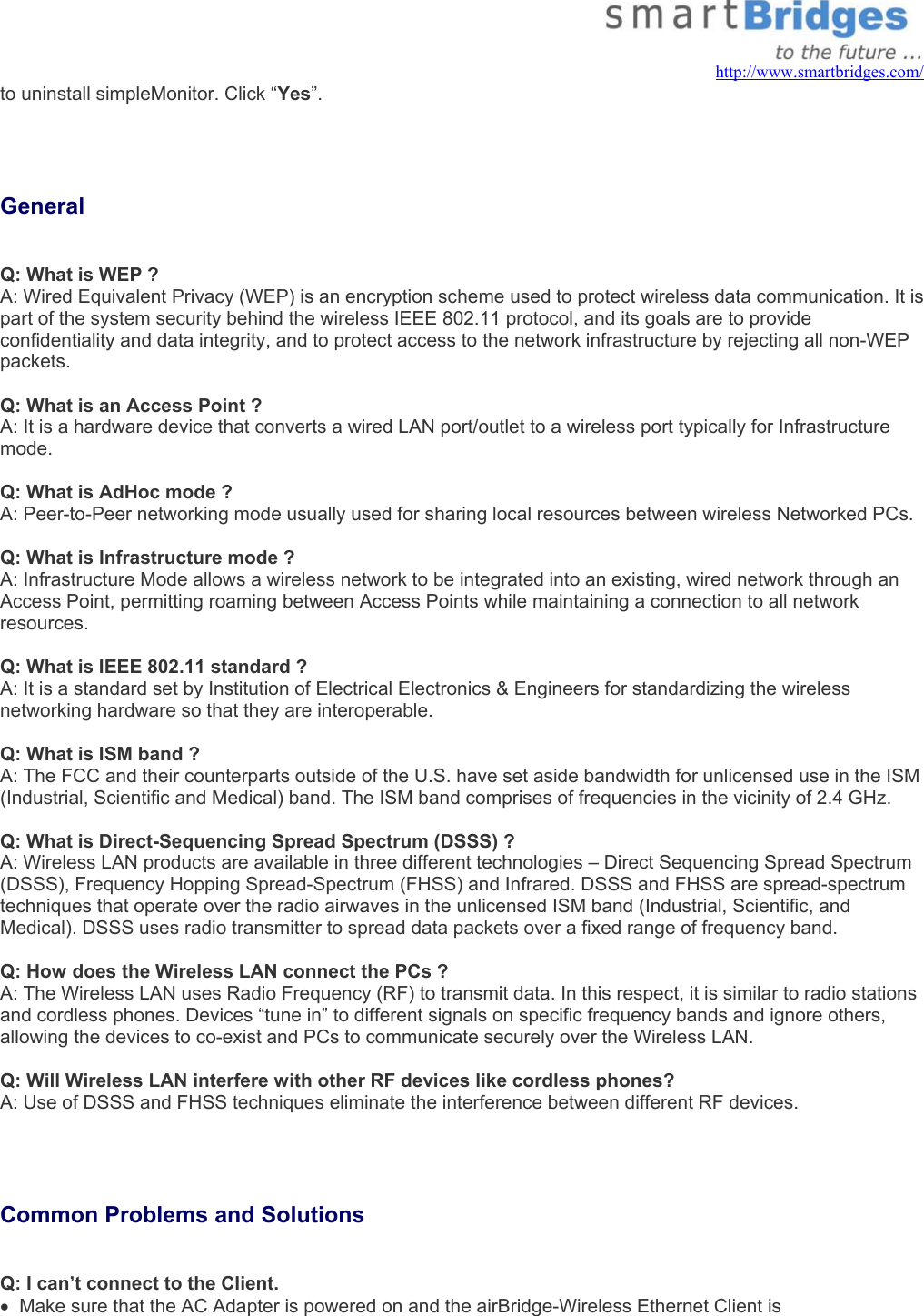   http://www.smartbridges.com/ to uninstall simpleMonitor. Click “Yes”.     General  Q: What is WEP ? A: Wired Equivalent Privacy (WEP) is an encryption scheme used to protect wireless data communication. It is part of the system security behind the wireless IEEE 802.11 protocol, and its goals are to provide confidentiality and data integrity, and to protect access to the network infrastructure by rejecting all non-WEP packets.   Q: What is an Access Point ? A: It is a hardware device that converts a wired LAN port/outlet to a wireless port typically for Infrastructure mode.  Q: What is AdHoc mode ? A: Peer-to-Peer networking mode usually used for sharing local resources between wireless Networked PCs. Q: What is Infrastructure mode ? A: Infrastructure Mode allows a wireless network to be integrated into an existing, wired network through an Access Point, permitting roaming between Access Points while maintaining a connection to all network resources.  Q: What is IEEE 802.11 standard ? A: It is a standard set by Institution of Electrical Electronics &amp; Engineers for standardizing the wireless networking hardware so that they are interoperable.  Q: What is ISM band ? A: The FCC and their counterparts outside of the U.S. have set aside bandwidth for unlicensed use in the ISM (Industrial, Scientific and Medical) band. The ISM band comprises of frequencies in the vicinity of 2.4 GHz.  Q: What is Direct-Sequencing Spread Spectrum (DSSS) ? A: Wireless LAN products are available in three different technologies – Direct Sequencing Spread Spectrum (DSSS), Frequency Hopping Spread-Spectrum (FHSS) and Infrared. DSSS and FHSS are spread-spectrum techniques that operate over the radio airwaves in the unlicensed ISM band (Industrial, Scientific, and Medical). DSSS uses radio transmitter to spread data packets over a fixed range of frequency band.  Q: How does the Wireless LAN connect the PCs ? A: The Wireless LAN uses Radio Frequency (RF) to transmit data. In this respect, it is similar to radio stations and cordless phones. Devices “tune in” to different signals on specific frequency bands and ignore others, allowing the devices to co-exist and PCs to communicate securely over the Wireless LAN.  Q: Will Wireless LAN interfere with other RF devices like cordless phones? A: Use of DSSS and FHSS techniques eliminate the interference between different RF devices.    Common Problems and Solutions   Q: I can’t connect to the Client. •  Make sure that the AC Adapter is powered on and the airBridge-Wireless Ethernet Client is 