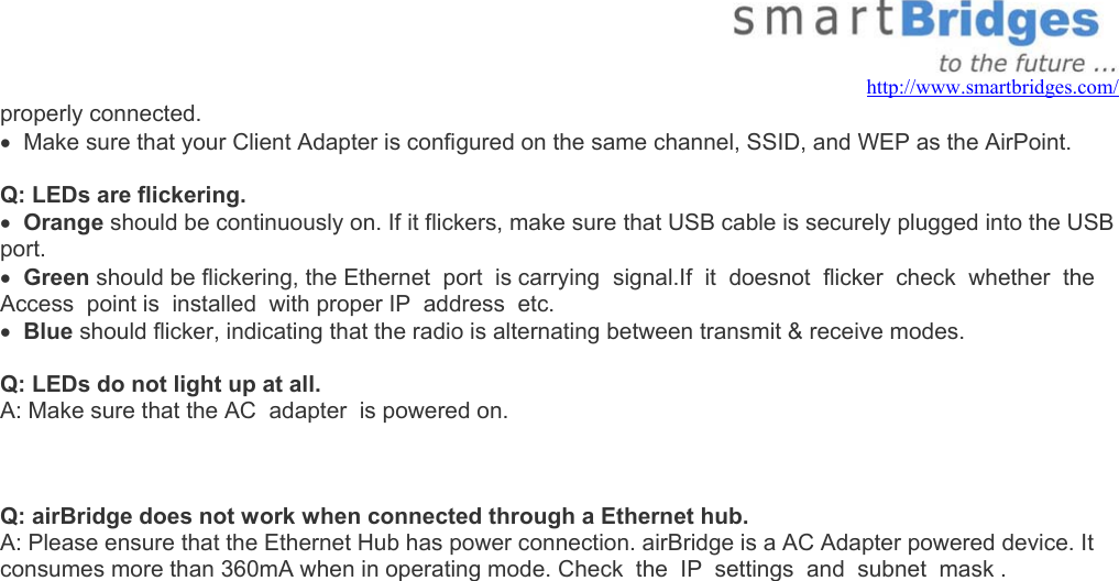   http://www.smartbridges.com/ properly connected. •  Make sure that your Client Adapter is configured on the same channel, SSID, and WEP as the AirPoint.  Q: LEDs are flickering. •  Orange should be continuously on. If it flickers, make sure that USB cable is securely plugged into the USB port. •  Green should be flickering, the Ethernet  port  is carrying  signal.If  it  doesnot  flicker  check  whether  the Access  point is  installed  with proper IP  address  etc.  •  Blue should flicker, indicating that the radio is alternating between transmit &amp; receive modes.  Q: LEDs do not light up at all. A: Make sure that the AC  adapter  is powered on.      Q: airBridge does not work when connected through a Ethernet hub. A: Please ensure that the Ethernet Hub has power connection. airBridge is a AC Adapter powered device. It consumes more than 360mA when in operating mode. Check  the  IP  settings  and  subnet  mask .          
