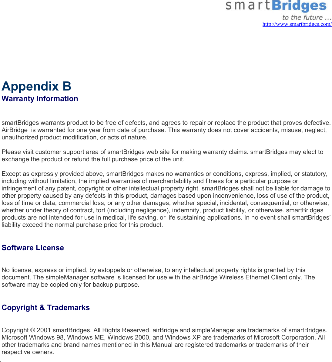   http://www.smartbridges.com/       Appendix B  Warranty Information  smartBridges warrants product to be free of defects, and agrees to repair or replace the product that proves defective. AirBridge  is warranted for one year from date of purchase. This warranty does not cover accidents, misuse, neglect, unauthorized product modification, or acts of nature.  Please visit customer support area of smartBridges web site for making warranty claims. smartBridges may elect to exchange the product or refund the full purchase price of the unit.  Except as expressly provided above, smartBridges makes no warranties or conditions, express, implied, or statutory, including without limitation, the implied warranties of merchantability and fitness for a particular purpose or infringement of any patent, copyright or other intellectual property right. smartBridges shall not be liable for damage to other property caused by any defects in this product, damages based upon inconvenience, loss of use of the product, loss of time or data, commercial loss, or any other damages, whether special, incidental, consequential, or otherwise, whether under theory of contract, tort (including negligence), indemnity, product liability, or otherwise. smartBridges products are not intended for use in medical, life saving, or life sustaining applications. In no event shall smartBridges’ liability exceed the normal purchase price for this product.   Software License   No license, express or implied, by estoppels or otherwise, to any intellectual property rights is granted by this document. The simpleManager software is licensed for use with the airBridge Wireless Ethernet Client only. The software may be copied only for backup purpose.   Copyright &amp; Trademarks   Copyright © 2001 smartBridges. All Rights Reserved. airBridge and simpleManager are trademarks of smartBridges. Microsoft Windows 98, Windows ME, Windows 2000, and Windows XP are trademarks of Microsoft Corporation. All other trademarks and brand names mentioned in this Manual are registered trademarks or trademarks of their respective owners.               