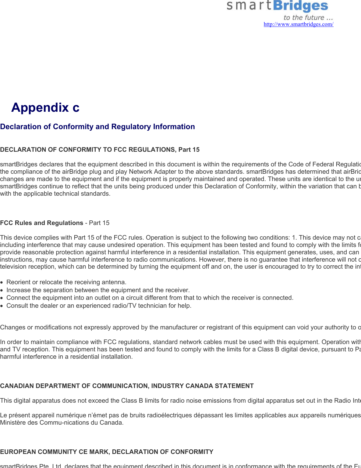   http://www.smartbridges.com/     Appendix c Declaration of Conformity and Regulatory Information  DECLARATION OF CONFORMITY TO FCC REGULATIONS, Part 15  smartBridges declares that the equipment described in this document is within the requirements of the Code of Federal Regulatiothe compliance of the airBridge plug and play Network Adapter to the above standards. smartBridges has determined that airBridchanges are made to the equipment and if the equipment is properly maintained and operated. These units are identical to the unsmartBridges continue to reflect that the units being produced under this Declaration of Conformity, within the variation that can bwith the applicable technical standards.     FCC Rules and Regulations - Part 15   This device complies with Part 15 of the FCC rules. Operation is subject to the following two conditions: 1. This device may not caincluding interference that may cause undesired operation. This equipment has been tested and found to comply with the limits foprovide reasonable protection against harmful interference in a residential installation. This equipment generates, uses, and can instructions, may cause harmful interference to radio communications. However, there is no guarantee that interference will not otelevision reception, which can be determined by turning the equipment off and on, the user is encouraged to try to correct the int•  Reorient or relocate the receiving antenna. •  Increase the separation between the equipment and the receiver. •  Connect the equipment into an outlet on a circuit different from that to which the receiver is connected. •  Consult the dealer or an experienced radio/TV technician for help.    Changes or modifications not expressly approved by the manufacturer or registrant of this equipment can void your authority to o In order to maintain compliance with FCC regulations, standard network cables must be used with this equipment. Operation withand TV reception. This equipment has been tested and found to comply with the limits for a Class B digital device, pursuant to Paharmful interference in a residential installation.     CANADIAN DEPARTMENT OF COMMUNICATION, INDUSTRY CANADA STATEMENT   This digital apparatus does not exceed the Class B limits for radio noise emissions from digital apparatus set out in the Radio Inte Le présent appareil numérique n’émet pas de bruits radioélectriques dépassant les limites applicables aux appareils numériquesMinistère des Commu-nications du Canada.    EUROPEAN COMMUNITY CE MARK, DECLARATION OF CONFORMITY  smartBridges Pte. Ltd. declares that the equipment described in this document is in conformance with the requirements of the Eu