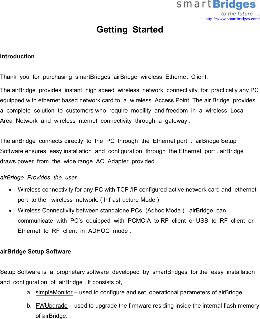   http://www.smartbridges.com/ Getting  Started  Introduction   Thank  you  for  purchasing  smartBridges  airBridge  wireless  Ethernet  Client. The airBridge  provides  instant  high speed  wireless  network  connectivity  for  practically any PC equipped with ethernet based network card to  a  wireless  Access Point. The air Bridge  provides a  complete  solution  to  customers who  require  mobility  and freedom  in  a  wireless  Local  Area  Network  and  wireless Internet  connectivity  through  a  gateway .  The airBridge  connects directly  to  the  PC  through  the  Ethernet port  .  airBridge Setup  Software ensures  easy installation  and  configuration  through  the Ethernet  port . airBridge  draws power  from  the  wide range  AC  Adapter  provided.  airBridge  Provides  the  user   •  Wireless connectivity for any PC with TCP /IP configured active network card and  ethernet  port  to the   wireless  network. ( Infrastructure Mode ) •  Wireless Connectivity between standalone PCs. (Adhoc Mode ) . airBridge  can  communicate  with  PC’s  equipped  with  PCMCIA  to RF  client  or USB  to  RF  client  or  Ethernet  to  RF  client  in  ADHOC  mode .  airBridge Setup Software    Setup Software is  a  proprietary software  developed  by  smartBridges  for the  easy  installation  and  configuration  of  airBridge . It consists of, a. simpleMonitor – used to configure and set  operational parameters of airBridge b. FWUpgrade – used to upgrade the firmware residing inside the internal flash memory of airBridge. 
