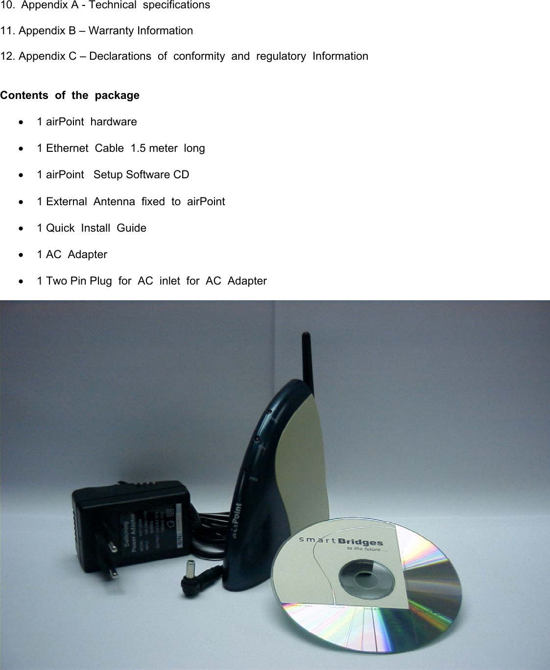  10.  Appendix A - Technical  specifications  11. Appendix B – Warranty Information  12. Appendix C – Declarations  of  conformity  and  regulatory  Information   Contents  of  the  package   •  1 airPoint  hardware  •  1 Ethernet  Cable  1.5 meter  long  •  1 airPoint   Setup Software CD  •  1 External  Antenna  fixed  to  airPoint  •  1 Quick  Install  Guide  •  1 AC  Adapter  •  1 Two Pin Plug  for  AC  inlet  for  AC  Adapter      