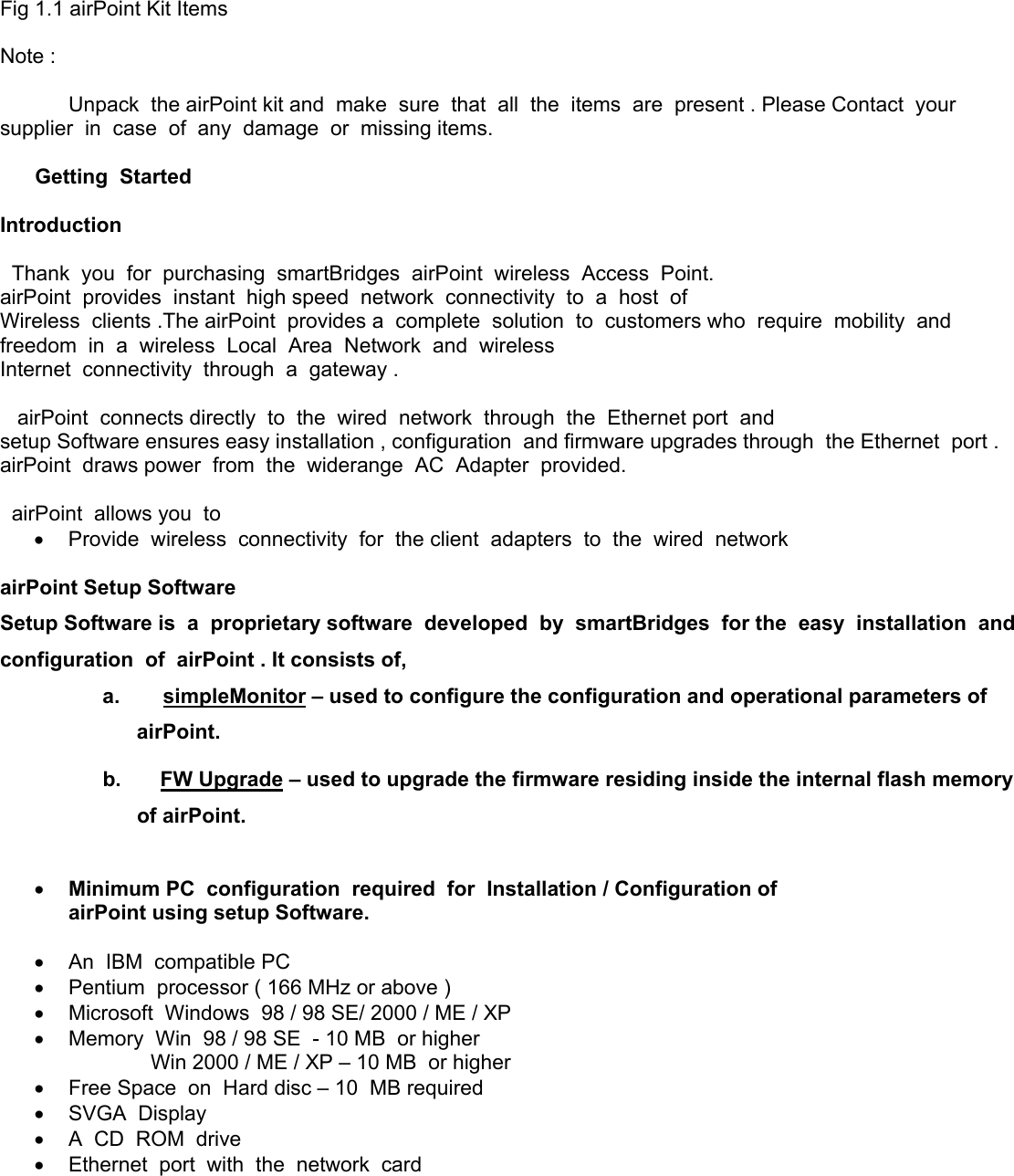 Fig 1.1 airPoint Kit Items  Note :  Unpack  the airPoint kit and  make  sure  that  all  the  items  are  present . Please Contact  your  supplier  in  case  of  any  damage  or  missing items.        Getting  Started  Introduction     Thank  you  for  purchasing  smartBridges  airPoint  wireless  Access  Point. airPoint  provides  instant  high speed  network  connectivity  to  a  host  of Wireless  clients .The airPoint  provides a  complete  solution  to  customers who  require  mobility  and freedom  in  a  wireless  Local  Area  Network  and  wireless Internet  connectivity  through  a  gateway .     airPoint  connects directly  to  the  wired  network  through  the  Ethernet port  and setup Software ensures easy installation , configuration  and firmware upgrades through  the Ethernet  port . airPoint  draws power  from  the  widerange  AC  Adapter  provided.    airPoint  allows you  to   •  Provide  wireless  connectivity  for  the client  adapters  to  the  wired  network  airPoint Setup Software   Setup Software is  a  proprietary software  developed  by  smartBridges  for the  easy  installation  and  configuration  of  airPoint . It consists of, a.       simpleMonitor – used to configure the configuration and operational parameters of airPoint. b.      FW Upgrade – used to upgrade the firmware residing inside the internal flash memory of airPoint.  •  Minimum PC  configuration  required  for  Installation / Configuration of airPoint using setup Software.  •  An  IBM  compatible PC •  Pentium  processor ( 166 MHz or above ) •  Microsoft  Windows  98 / 98 SE/ 2000 / ME / XP  •  Memory  Win  98 / 98 SE  - 10 MB  or higher                     Win 2000 / ME / XP – 10 MB  or higher •  Free Space  on  Hard disc – 10  MB required •  SVGA  Display •  A  CD  ROM  drive •  Ethernet  port  with  the  network  card  