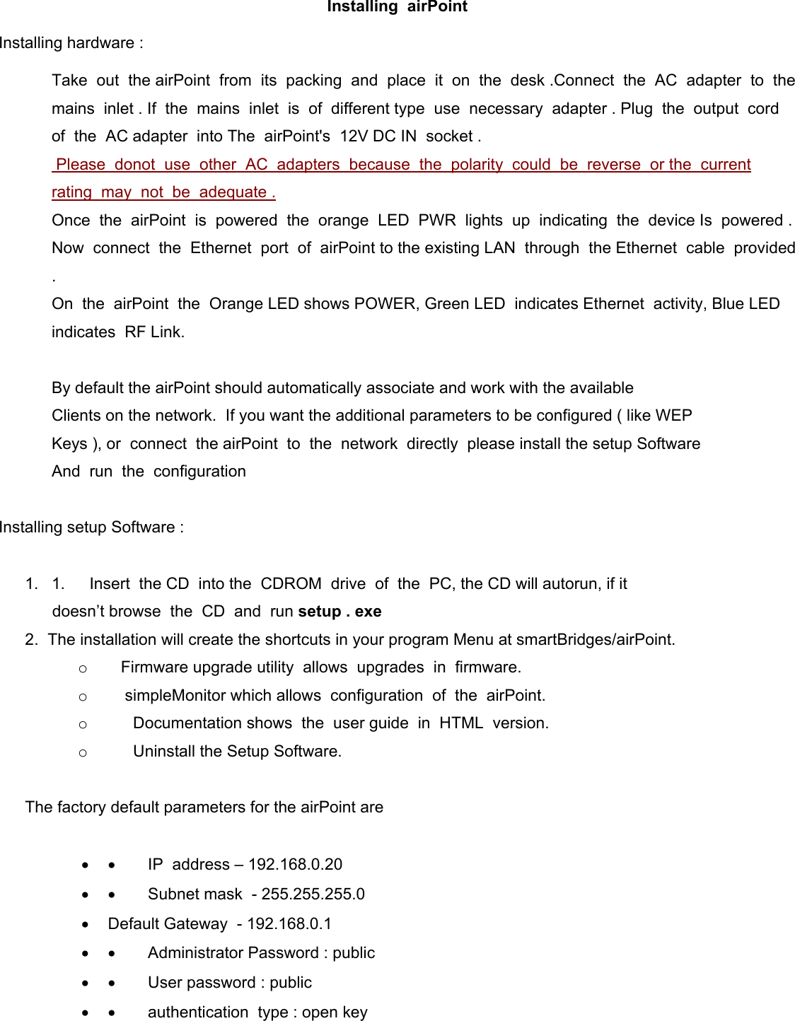  Installing  airPoint Installing hardware :   Take  out  the airPoint  from  its  packing  and  place  it  on  the  desk .Connect  the  AC  adapter  to  the  mains  inlet . If  the  mains  inlet  is  of  different type  use  necessary  adapter . Plug  the  output  cord  of  the  AC adapter  into The  airPoint&apos;s  12V DC IN  socket .  Please  donot  use  other  AC  adapters  because  the  polarity  could  be  reverse  or the  current  rating  may  not  be  adequate .  Once  the  airPoint  is  powered  the  orange  LED  PWR  lights  up  indicating  the  device Is  powered . Now  connect  the  Ethernet  port  of  airPoint to the existing LAN  through  the Ethernet  cable  provided . On  the  airPoint  the  Orange LED shows POWER, Green LED  indicates Ethernet  activity, Blue LED  indicates  RF Link.   By default the airPoint should automatically associate and work with the available  Clients on the network.  If you want the additional parameters to be configured ( like WEP  Keys ), or  connect  the airPoint  to  the  network  directly  please install the setup Software And  run  the  configuration    Installing setup Software :   1. 1.      Insert  the CD  into the  CDROM  drive  of  the  PC, the CD will autorun, if it           doesn’t browse  the  CD  and  run setup . exe 2.  The installation will create the shortcuts in your program Menu at smartBridges/airPoint. o      Firmware upgrade utility  allows  upgrades  in  firmware. o       simpleMonitor which allows  configuration  of  the  airPoint. o         Documentation shows  the  user guide  in  HTML  version. o         Uninstall the Setup Software.   The factory default parameters for the airPoint are   •  •        IP  address – 192.168.0.20 •  •        Subnet mask  - 255.255.255.0 •  Default Gateway  - 192.168.0.1 •  •        Administrator Password : public •  •        User password : public •  •        authentication  type : open key 