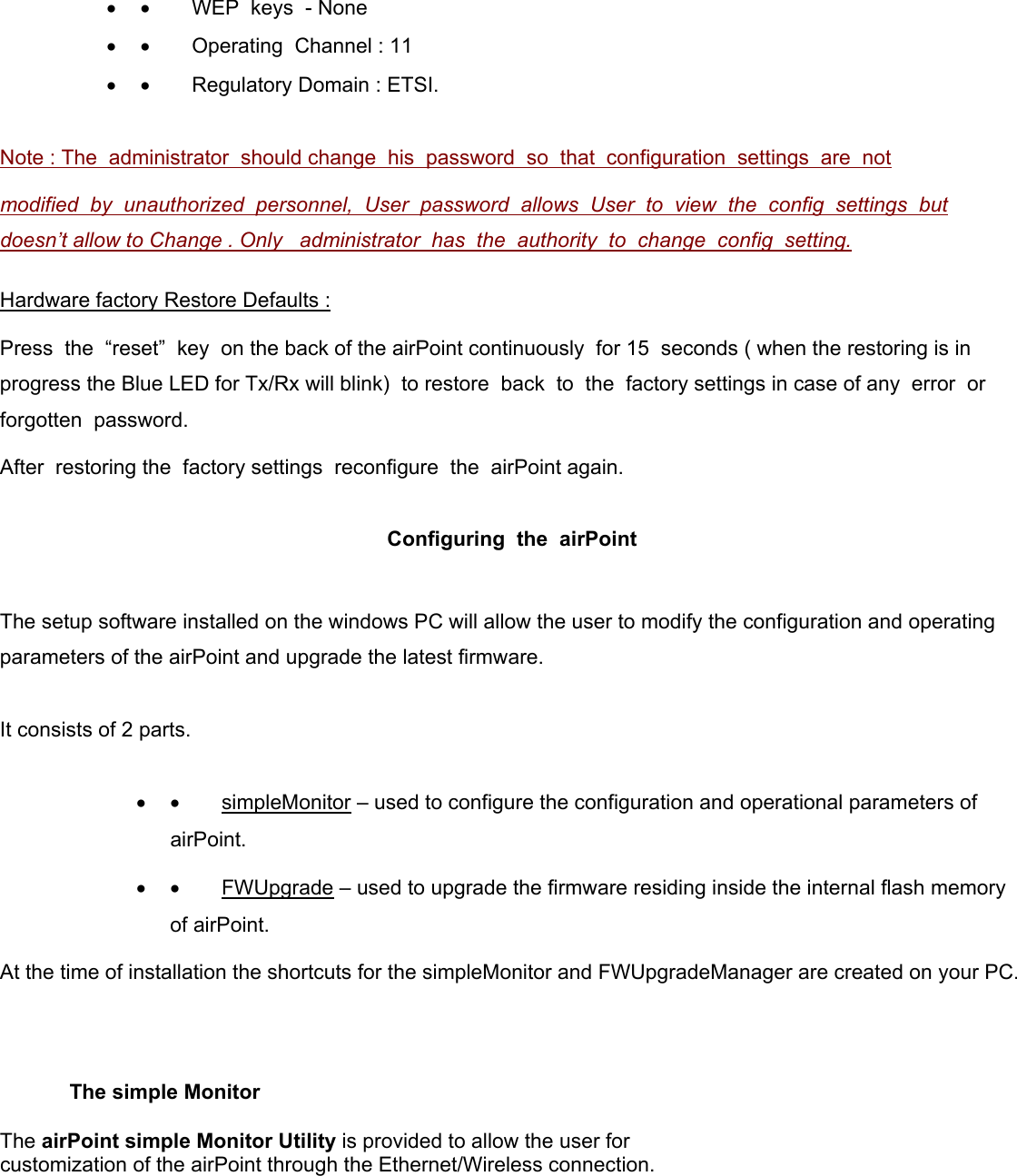 •  •        WEP  keys  - None •  •        Operating  Channel : 11 •  •        Regulatory Domain : ETSI.   Note : The  administrator  should change  his  password  so  that  configuration  settings  are  not modified  by  unauthorized  personnel,  User  password  allows  User  to  view  the  config  settings  but  doesn’t allow to Change . Only   administrator  has  the  authority  to  change  config  setting.   Hardware factory Restore Defaults :   Press  the  “reset”  key  on the back of the airPoint continuously  for 15  seconds ( when the restoring is in progress the Blue LED for Tx/Rx will blink)  to restore  back  to  the  factory settings in case of any  error  or  forgotten  password.   After  restoring the  factory settings  reconfigure  the  airPoint again.  Configuring  the  airPoint   The setup software installed on the windows PC will allow the user to modify the configuration and operating parameters of the airPoint and upgrade the latest firmware.   It consists of 2 parts.   •  •        simpleMonitor – used to configure the configuration and operational parameters of airPoint. •  •        FWUpgrade – used to upgrade the firmware residing inside the internal flash memory of airPoint. At the time of installation the shortcuts for the simpleMonitor and FWUpgradeManager are created on your PC.                 The simple Monitor  The airPoint simple Monitor Utility is provided to allow the user for customization of the airPoint through the Ethernet/Wireless connection.     