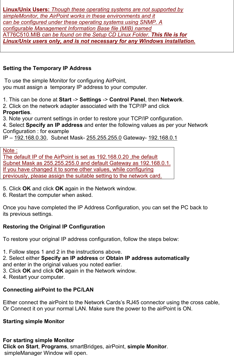  Linux/Unix Users: Though these operating systems are not supported by simpleMonitor, the AirPoint works in these environments and it  can be configured under these operating systems using SNMP. A configurable Management Information Base file (MIB) named AT76C510.MIB can be found on the Setup CD Linux Folder. This file is for Linux/Unix users only, and is not necessary for any Windows installation.    Setting the Temporary IP Address    To use the simple Monitor for configuring AirPoint,  you must assign a  temporary IP address to your computer.  1. This can be done at Start -&gt; Settings -&gt; Control Panel, then Network. 2. Click on the network adapter associated with the TCP/IP and click Properties. 3. Note your current settings in order to restore your TCP/IP configuration. 4. Select Specify an IP address and enter the following values as per your Network Configuration : for example  IP – 192.168.0.30,  Subnet Mask- 255.255.255.0 Gateway- 192.168.0.1  Note : The default IP of the AirPoint is set as 192.168.0.20 ,the default Subnet Mask as 255.255.255.0 and default Gateway as 192.168.0.1. If you have changed it to some other values, while configuring previously, please assign the suitable setting to the network card.   5. Click OK and click OK again in the Network window. 6. Restart the computer when asked.  Once you have completed the IP Address Configuration, you can set the PC back to  its previous settings.   Restoring the Original IP Configuration  To restore your original IP address configuration, follow the steps below:  1. Follow steps 1 and 2 in the instructions above. 2. Select either Specify an IP address or Obtain IP address automatically and enter in the original values you noted earlier. 3. Click OK and click OK again in the Network window. 4. Restart your computer.  Connecting airPoint to the PC/LAN  Either connect the airPoint to the Network Cards’s RJ45 connector using the cross cable, Or Connect it on your normal LAN. Make sure the power to the airPoint is ON.  Starting simple Monitor   For starting simple Monitor Click on Start, Programs, smartBridges, airPoint, simple Monitor.   simpleManager Window will open. 