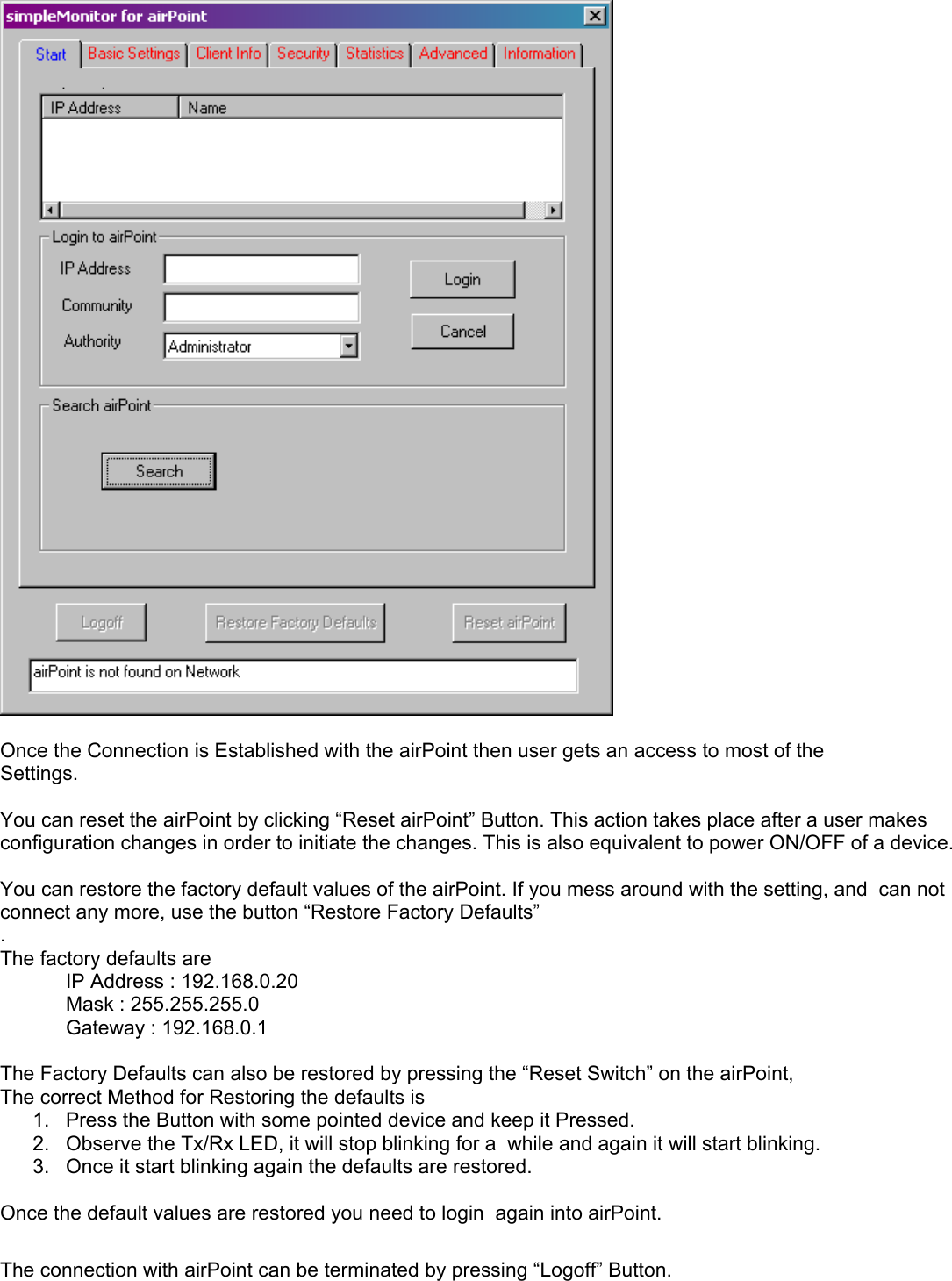   Once the Connection is Established with the airPoint then user gets an access to most of the  Settings.  You can reset the airPoint by clicking “Reset airPoint” Button. This action takes place after a user makes configuration changes in order to initiate the changes. This is also equivalent to power ON/OFF of a device.  You can restore the factory default values of the airPoint. If you mess around with the setting, and  can not connect any more, use the button “Restore Factory Defaults” . The factory defaults are   IP Address : 192.168.0.20   Mask : 255.255.255.0   Gateway : 192.168.0.1  The Factory Defaults can also be restored by pressing the “Reset Switch” on the airPoint,  The correct Method for Restoring the defaults is 1.  Press the Button with some pointed device and keep it Pressed. 2.  Observe the Tx/Rx LED, it will stop blinking for a  while and again it will start blinking. 3.  Once it start blinking again the defaults are restored.  Once the default values are restored you need to login  again into airPoint.  The connection with airPoint can be terminated by pressing “Logoff” Button.  