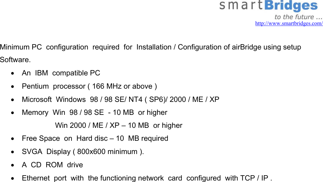   http://www.smartbridges.com/  Minimum PC  configuration  required  for  Installation / Configuration of airBridge using setup Software. •  An  IBM  compatible PC •  Pentium  processor ( 166 MHz or above ) •  Microsoft  Windows  98 / 98 SE/ NT4 ( SP6)/ 2000 / ME / XP  •  Memory  Win  98 / 98 SE  - 10 MB  or higher Win 2000 / ME / XP – 10 MB  or higher •  Free Space  on  Hard disc – 10  MB required •  SVGA  Display ( 800x600 minimum ). •  A  CD  ROM  drive •  Ethernet  port  with  the functioning network  card  configured  with TCP / IP .                    