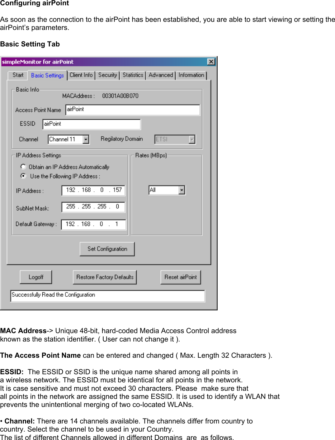   Configuring airPoint  As soon as the connection to the airPoint has been established, you are able to start viewing or setting the airPoint’s parameters.   Basic Setting Tab     MAC Address-&gt; Unique 48-bit, hard-coded Media Access Control address known as the station identifier. ( User can not change it ).  The Access Point Name can be entered and changed ( Max. Length 32 Characters ).  ESSID:  The ESSID or SSID is the unique name shared among all points in a wireless network. The ESSID must be identical for all points in the network. It is case sensitive and must not exceed 30 characters. Please  make sure that all points in the network are assigned the same ESSID. It is used to identify a WLAN that  prevents the unintentional merging of two co-located WLANs.   • Channel: There are 14 channels available. The channels differ from country to country. Select the channel to be used in your Country. The list of different Channels allowed in different Domains  are  as follows.  