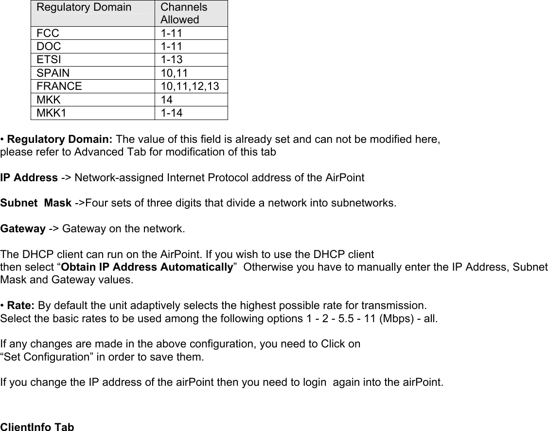 Regulatory Domain  Channels Allowed  FCC        1-11 DOC             1-11 ETSI             1-13 SPAIN          10,11 FRANCE      10,11,12,13 MKK            14 MKK1          1-14  • Regulatory Domain: The value of this field is already set and can not be modified here, please refer to Advanced Tab for modification of this tab  IP Address -&gt; Network-assigned Internet Protocol address of the AirPoint  Subnet  Mask -&gt;Four sets of three digits that divide a network into subnetworks.  Gateway -&gt; Gateway on the network.  The DHCP client can run on the AirPoint. If you wish to use the DHCP client then select “Obtain IP Address Automatically”  Otherwise you have to manually enter the IP Address, Subnet Mask and Gateway values.  • Rate: By default the unit adaptively selects the highest possible rate for transmission. Select the basic rates to be used among the following options 1 - 2 - 5.5 - 11 (Mbps) - all.  If any changes are made in the above configuration, you need to Click on  “Set Configuration” in order to save them.  If you change the IP address of the airPoint then you need to login  again into the airPoint.   ClientInfo Tab  