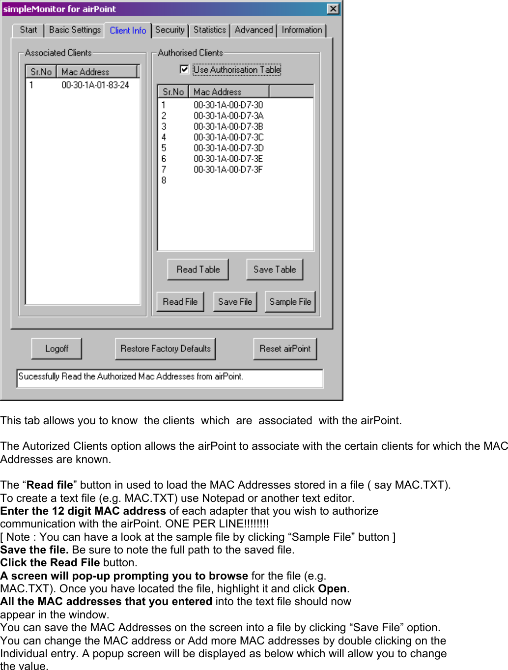   This tab allows you to know  the clients  which  are  associated  with the airPoint.  The Autorized Clients option allows the airPoint to associate with the certain clients for which the MAC Addresses are known.   The “Read file” button in used to load the MAC Addresses stored in a file ( say MAC.TXT). To create a text file (e.g. MAC.TXT) use Notepad or another text editor. Enter the 12 digit MAC address of each adapter that you wish to authorize communication with the airPoint. ONE PER LINE!!!!!!!! [ Note : You can have a look at the sample file by clicking “Sample File” button ] Save the file. Be sure to note the full path to the saved file. Click the Read File button. A screen will pop-up prompting you to browse for the file (e.g. MAC.TXT). Once you have located the file, highlight it and click Open. All the MAC addresses that you entered into the text file should now appear in the window. You can save the MAC Addresses on the screen into a file by clicking “Save File” option. You can change the MAC address or Add more MAC addresses by double clicking on the  Individual entry. A popup screen will be displayed as below which will allow you to change  the value.  