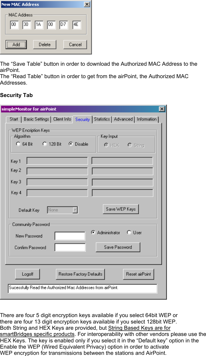  The “Save Table” button in order to download the Authorized MAC Address to the airPoint. The “Read Table” button in order to get from the airPoint, the Authorized MAC Addresses.  Security Tab     There are four 5 digit encryption keys available if you select 64bit WEP or  there are four 13 digit encryption keys available if you select 128bit WEP.  Both String and HEX Keys are provided, but String Based Keys are for  smartBridges specific products. For interoperability with other vendors please use the  HEX Keys. The key is enabled only if you select it in the “Default key” option in the Enable the WEP (Wired Equivalent Privacy) option in order to activate WEP encryption for transmissions between the stations and AirPoint. 
