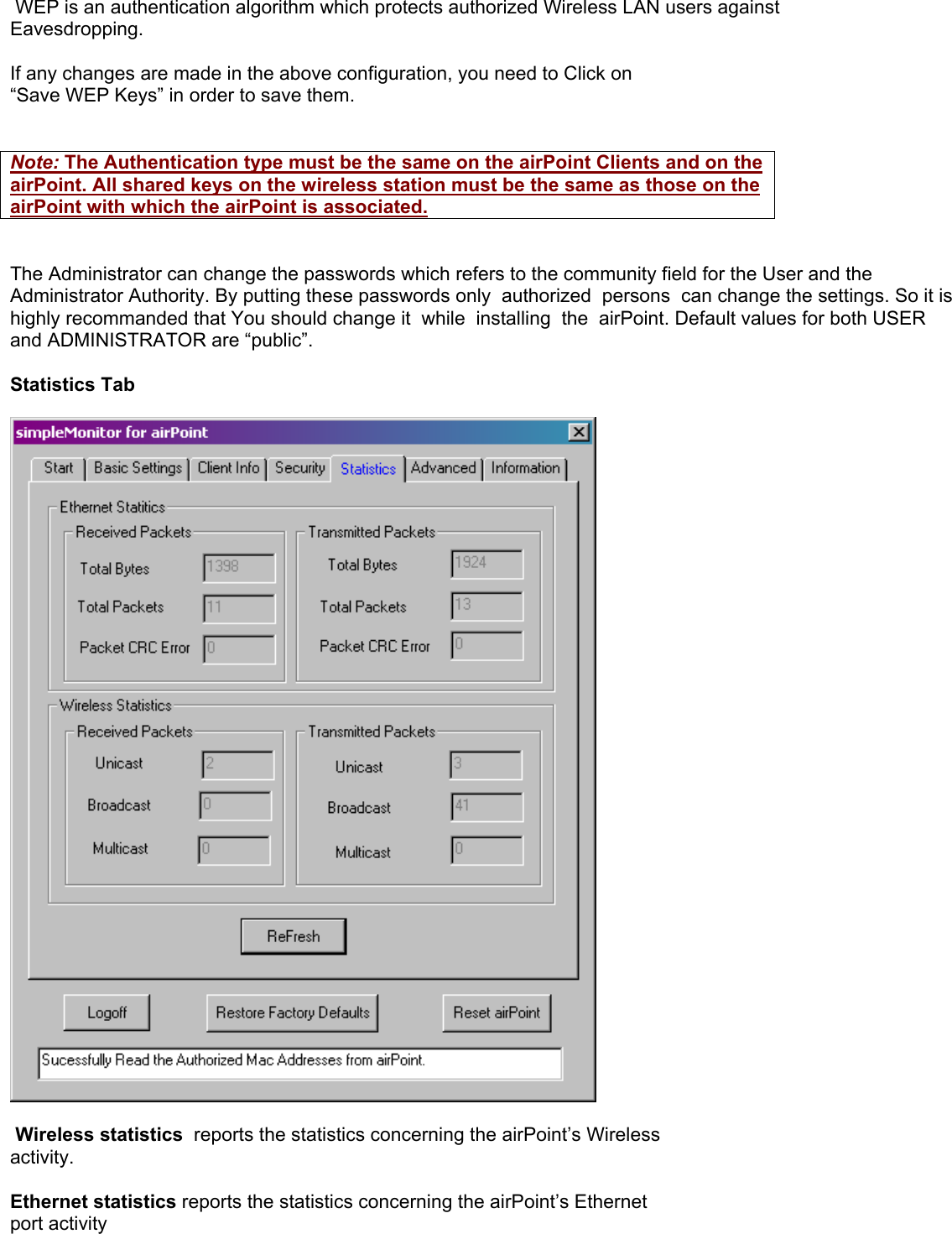  WEP is an authentication algorithm which protects authorized Wireless LAN users against Eavesdropping.  If any changes are made in the above configuration, you need to Click on  “Save WEP Keys” in order to save them.   Note: The Authentication type must be the same on the airPoint Clients and on the airPoint. All shared keys on the wireless station must be the same as those on the airPoint with which the airPoint is associated.   The Administrator can change the passwords which refers to the community field for the User and the Administrator Authority. By putting these passwords only  authorized  persons  can change the settings. So it is highly recommanded that You should change it  while  installing  the  airPoint. Default values for both USER and ADMINISTRATOR are “public”.  Statistics Tab     Wireless statistics  reports the statistics concerning the airPoint’s Wireless activity.   Ethernet statistics reports the statistics concerning the airPoint’s Ethernet port activity  