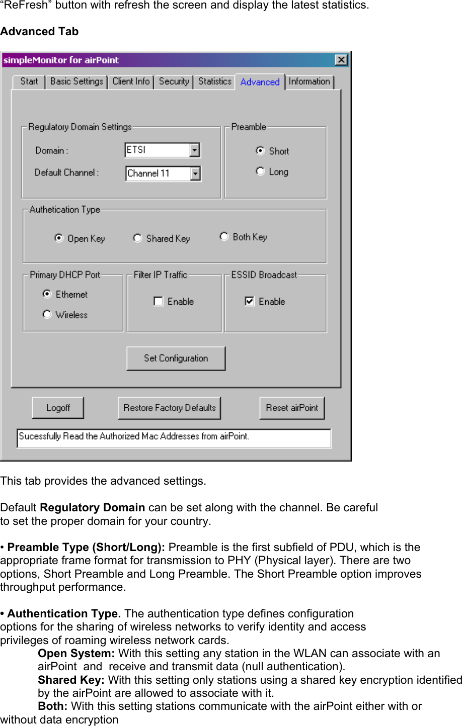  “ReFresh” button with refresh the screen and display the latest statistics.  Advanced Tab    This tab provides the advanced settings.  Default Regulatory Domain can be set along with the channel. Be careful to set the proper domain for your country.  • Preamble Type (Short/Long): Preamble is the first subfield of PDU, which is the appropriate frame format for transmission to PHY (Physical layer). There are two options, Short Preamble and Long Preamble. The Short Preamble option improves throughput performance.  • Authentication Type. The authentication type defines configuration options for the sharing of wireless networks to verify identity and access privileges of roaming wireless network cards.  Open System: With this setting any station in the WLAN can associate with an airPoint  and  receive and transmit data (null authentication). Shared Key: With this setting only stations using a shared key encryption identified by the airPoint are allowed to associate with it. Both: With this setting stations communicate with the airPoint either with or without data encryption 
