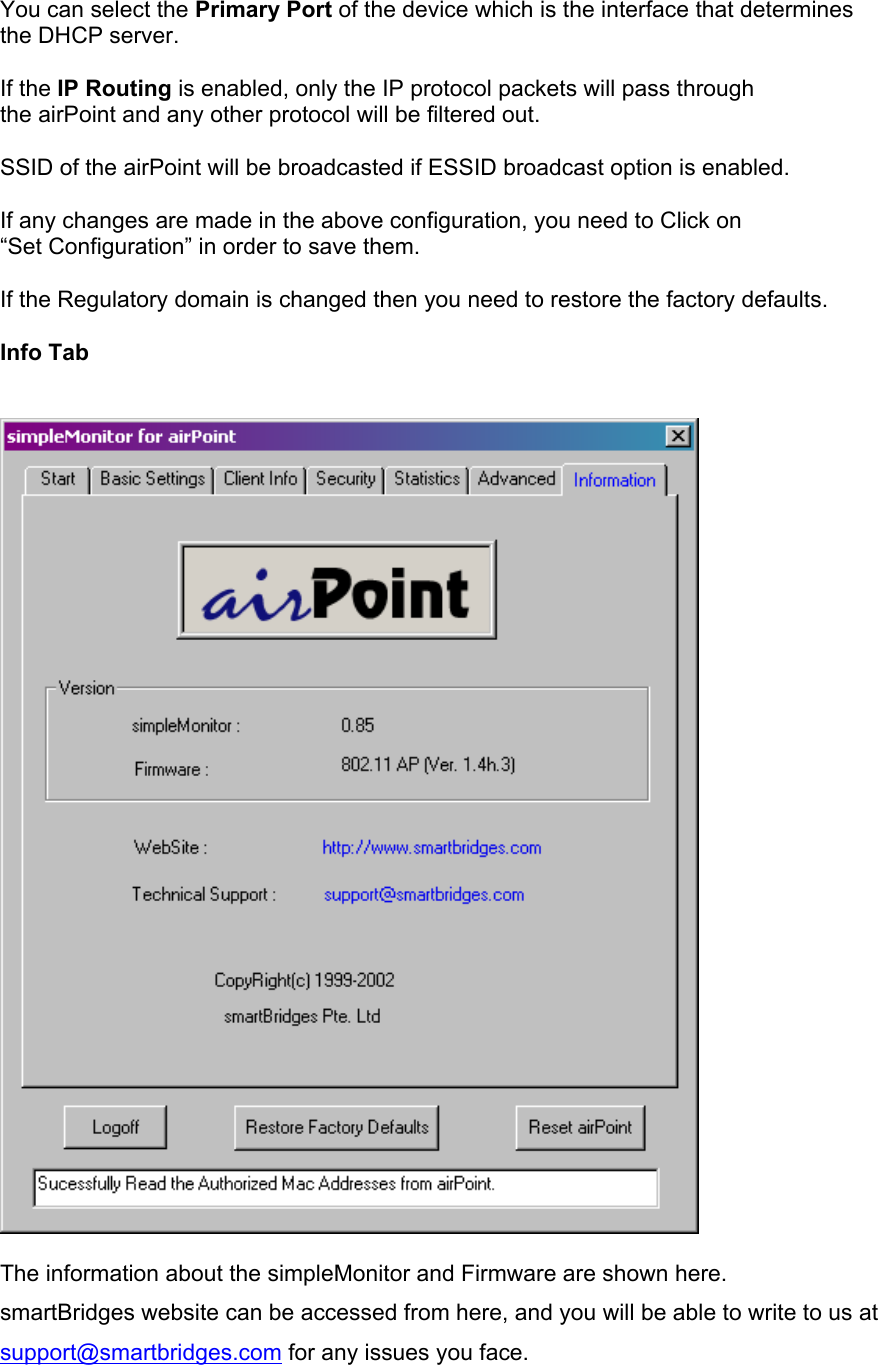  You can select the Primary Port of the device which is the interface that determines the DHCP server.   If the IP Routing is enabled, only the IP protocol packets will pass through the airPoint and any other protocol will be filtered out.  SSID of the airPoint will be broadcasted if ESSID broadcast option is enabled.  If any changes are made in the above configuration, you need to Click on  “Set Configuration” in order to save them.  If the Regulatory domain is changed then you need to restore the factory defaults.  Info Tab     The information about the simpleMonitor and Firmware are shown here. smartBridges website can be accessed from here, and you will be able to write to us at support@smartbridges.com for any issues you face.    