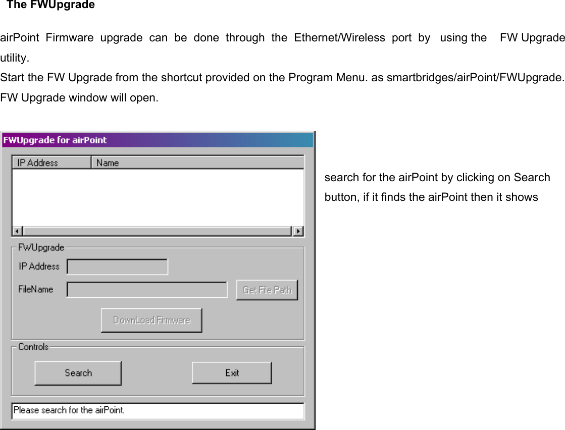                      The FWUpgrade    airPoint  Firmware  upgrade  can  be  done  through  the  Ethernet/Wireless  port  by   using the    FW Upgrade utility. Start the FW Upgrade from the shortcut provided on the Program Menu. as smartbridges/airPoint/FWUpgrade. FW Upgrade window will open.     search for the airPoint by clicking on Search button, if it finds the airPoint then it shows 
