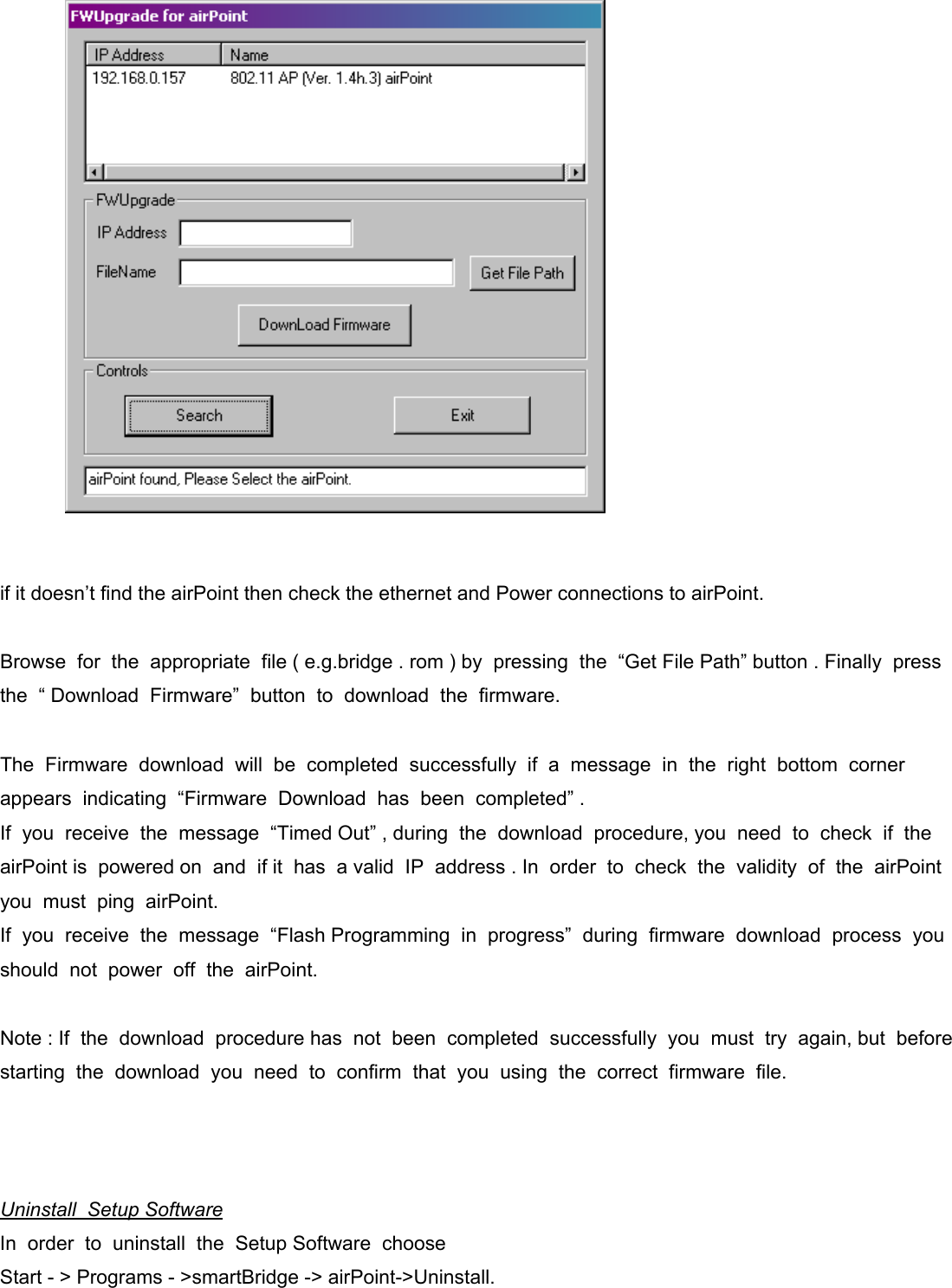                  if it doesn’t find the airPoint then check the ethernet and Power connections to airPoint.   Browse  for  the  appropriate  file ( e.g.bridge . rom ) by  pressing  the  “Get File Path” button . Finally  press  the  “ Download  Firmware”  button  to  download  the  firmware.     The  Firmware  download  will  be  completed  successfully  if  a  message  in  the  right  bottom  corner  appears  indicating  “Firmware  Download  has  been  completed” .  If  you  receive  the  message  “Timed Out” , during  the  download  procedure, you  need  to  check  if  the airPoint is  powered on  and  if it  has  a valid  IP  address . In  order  to  check  the  validity  of  the  airPoint  you  must  ping  airPoint. If  you  receive  the  message  “Flash Programming  in  progress”  during  firmware  download  process  you  should  not  power  off  the  airPoint.     Note : If  the  download  procedure has  not  been  completed  successfully  you  must  try  again, but  before starting  the  download  you  need  to  confirm  that  you  using  the  correct  firmware  file.       Uninstall  Setup Software In  order  to  uninstall  the  Setup Software  choose Start - &gt; Programs - &gt;smartBridge -&gt; airPoint-&gt;Uninstall. 