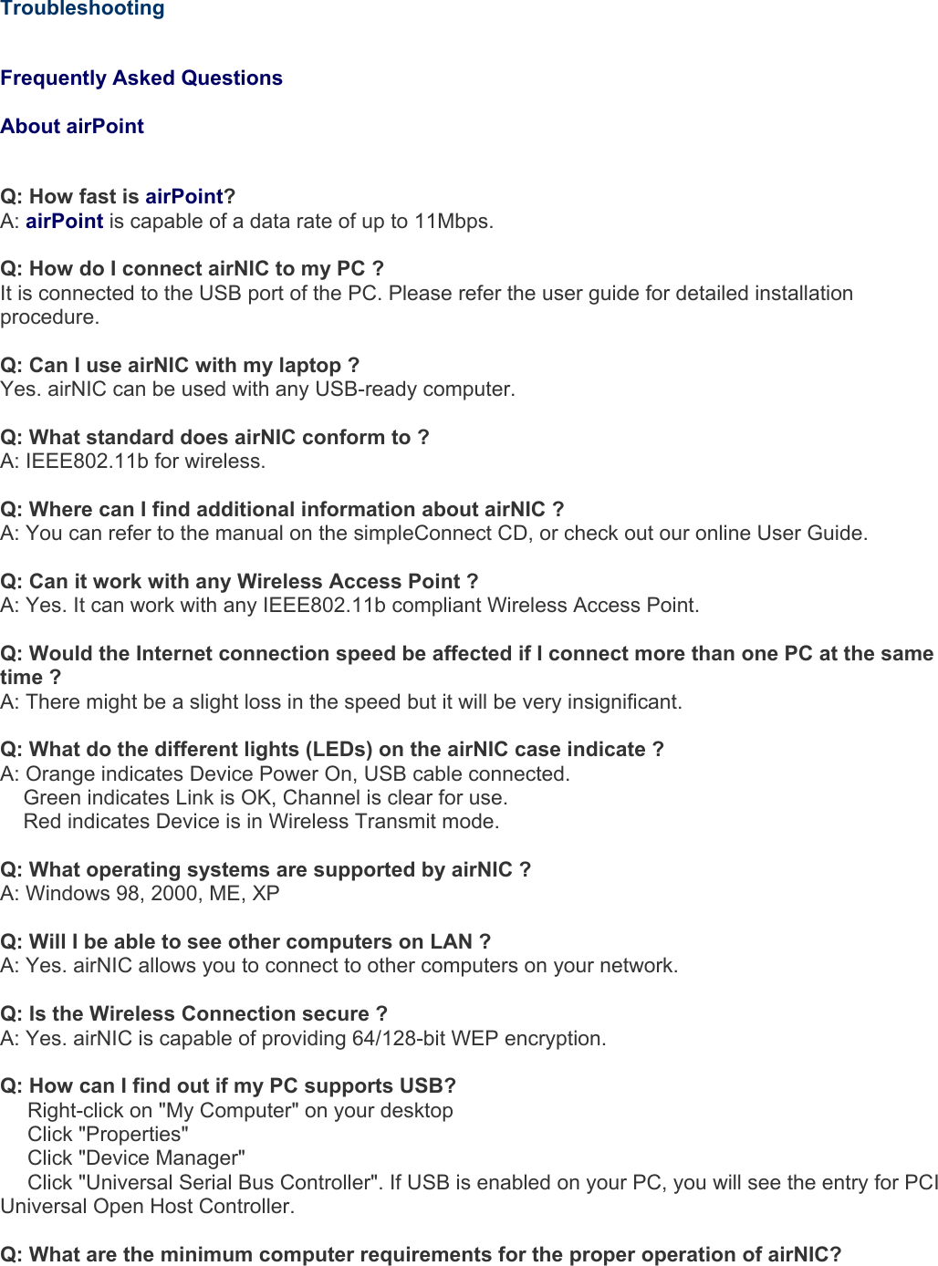     Troubleshooting   Frequently Asked Questions   About airPoint  Q: How fast is airPoint? A: airPoint is capable of a data rate of up to 11Mbps.  Q: How do I connect airNIC to my PC ? It is connected to the USB port of the PC. Please refer the user guide for detailed installation procedure.  Q: Can I use airNIC with my laptop ? Yes. airNIC can be used with any USB-ready computer.  Q: What standard does airNIC conform to ? A: IEEE802.11b for wireless.  Q: Where can I find additional information about airNIC ?  A: You can refer to the manual on the simpleConnect CD, or check out our online User Guide.  Q: Can it work with any Wireless Access Point ? A: Yes. It can work with any IEEE802.11b compliant Wireless Access Point.  Q: Would the Internet connection speed be affected if I connect more than one PC at the same time ? A: There might be a slight loss in the speed but it will be very insignificant.  Q: What do the different lights (LEDs) on the airNIC case indicate ? A: Orange indicates Device Power On, USB cable connected.     Green indicates Link is OK, Channel is clear for use.     Red indicates Device is in Wireless Transmit mode.  Q: What operating systems are supported by airNIC ? A: Windows 98, 2000, ME, XP  Q: Will I be able to see other computers on LAN ? A: Yes. airNIC allows you to connect to other computers on your network.  Q: Is the Wireless Connection secure ? A: Yes. airNIC is capable of providing 64/128-bit WEP encryption.  Q: How can I find out if my PC supports USB?   Right-click on &quot;My Computer&quot; on your desktop    Click &quot;Properties&quot;    Click &quot;Device Manager&quot;    Click &quot;Universal Serial Bus Controller&quot;. If USB is enabled on your PC, you will see the entry for PCI Universal Open Host Controller.   Q: What are the minimum computer requirements for the proper operation of airNIC? 