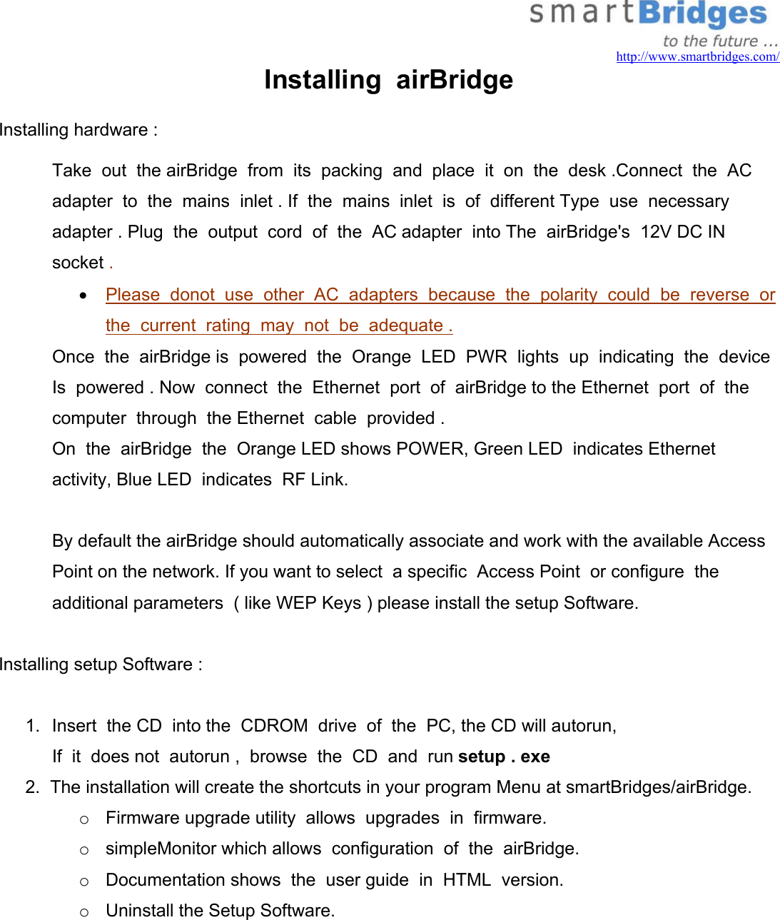   http://www.smartbridges.com/ Installing  airBridge Installing hardware :  Take  out  the airBridge  from  its  packing  and  place  it  on  the  desk .Connect  the  AC  adapter  to  the  mains  inlet . If  the  mains  inlet  is  of  different Type  use  necessary  adapter . Plug  the  output  cord  of  the  AC adapter  into The  airBridge&apos;s  12V DC IN  socket .  •  Please  donot  use  other  AC  adapters  because  the  polarity  could  be  reverse  or the  current  rating  may  not  be  adequate .  Once  the  airBridge is  powered  the  Orange  LED  PWR  lights  up  indicating  the  device Is  powered . Now  connect  the  Ethernet  port  of  airBridge to the Ethernet  port  of  the  computer  through  the Ethernet  cable  provided . On  the  airBridge  the  Orange LED shows POWER, Green LED  indicates Ethernet  activity, Blue LED  indicates  RF Link.  By default the airBridge should automatically associate and work with the available Access Point on the network. If you want to select  a specific  Access Point  or configure  the additional parameters  ( like WEP Keys ) please install the setup Software.   Installing setup Software :  1.  Insert  the CD  into the  CDROM  drive  of  the  PC, the CD will autorun,      If  it  does not  autorun ,  browse  the  CD  and  run setup . exe 2.  The installation will create the shortcuts in your program Menu at smartBridges/airBridge. o  Firmware upgrade utility  allows  upgrades  in  firmware. o  simpleMonitor which allows  configuration  of  the  airBridge. o  Documentation shows  the  user guide  in  HTML  version. o  Uninstall the Setup Software.    
