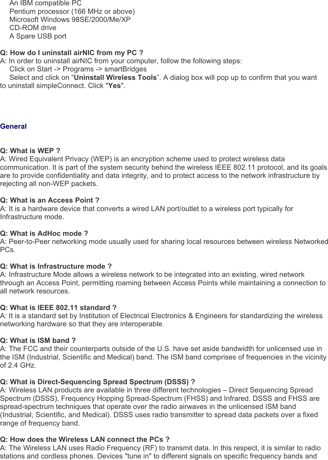   An IBM compatible PC   Pentium processor (166 MHz or above)   Microsoft Windows 98SE/2000/Me/XP   CD-ROM drive   A Spare USB port   Q: How do I uninstall airNIC from my PC ? A: In order to uninstall airNIC from your computer, follow the following steps:   Click on Start -&gt; Programs -&gt; smartBridges   Select and click on “Uninstall Wireless Tools”. A dialog box will pop up to confirm that you want to uninstall simpleConnect. Click &quot;Yes&quot;.     General  Q: What is WEP ? A: Wired Equivalent Privacy (WEP) is an encryption scheme used to protect wireless data communication. It is part of the system security behind the wireless IEEE 802.11 protocol, and its goals are to provide confidentiality and data integrity, and to protect access to the network infrastructure by rejecting all non-WEP packets.   Q: What is an Access Point ? A: It is a hardware device that converts a wired LAN port/outlet to a wireless port typically for Infrastructure mode.  Q: What is AdHoc mode ? A: Peer-to-Peer networking mode usually used for sharing local resources between wireless Networked PCs.  Q: What is Infrastructure mode ? A: Infrastructure Mode allows a wireless network to be integrated into an existing, wired network through an Access Point, permitting roaming between Access Points while maintaining a connection to all network resources.  Q: What is IEEE 802.11 standard ? A: It is a standard set by Institution of Electrical Electronics &amp; Engineers for standardizing the wireless networking hardware so that they are interoperable.  Q: What is ISM band ? A: The FCC and their counterparts outside of the U.S. have set aside bandwidth for unlicensed use in the ISM (Industrial, Scientific and Medical) band. The ISM band comprises of frequencies in the vicinity of 2.4 GHz.  Q: What is Direct-Sequencing Spread Spectrum (DSSS) ? A: Wireless LAN products are available in three different technologies – Direct Sequencing Spread Spectrum (DSSS), Frequency Hopping Spread-Spectrum (FHSS) and Infrared. DSSS and FHSS are spread-spectrum techniques that operate over the radio airwaves in the unlicensed ISM band (Industrial, Scientific, and Medical). DSSS uses radio transmitter to spread data packets over a fixed range of frequency band.  Q: How does the Wireless LAN connect the PCs ? A: The Wireless LAN uses Radio Frequency (RF) to transmit data. In this respect, it is similar to radio stations and cordless phones. Devices &quot;tune in&quot; to different signals on specific frequency bands and 