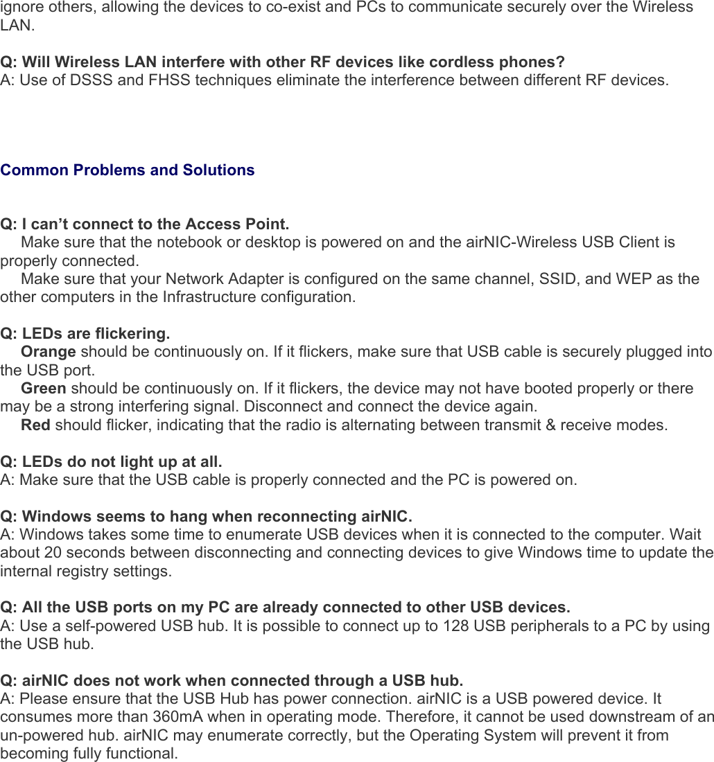 ignore others, allowing the devices to co-exist and PCs to communicate securely over the Wireless LAN.  Q: Will Wireless LAN interfere with other RF devices like cordless phones? A: Use of DSSS and FHSS techniques eliminate the interference between different RF devices.    Common Problems and Solutions   Q: I can’t connect to the Access Point.   Make sure that the notebook or desktop is powered on and the airNIC-Wireless USB Client is properly connected.   Make sure that your Network Adapter is configured on the same channel, SSID, and WEP as the other computers in the Infrastructure configuration.   Q: LEDs are flickering.   Orange should be continuously on. If it flickers, make sure that USB cable is securely plugged into the USB port.   Green should be continuously on. If it flickers, the device may not have booted properly or there may be a strong interfering signal. Disconnect and connect the device again.   Red should flicker, indicating that the radio is alternating between transmit &amp; receive modes.  Q: LEDs do not light up at all. A: Make sure that the USB cable is properly connected and the PC is powered on.  Q: Windows seems to hang when reconnecting airNIC. A: Windows takes some time to enumerate USB devices when it is connected to the computer. Wait about 20 seconds between disconnecting and connecting devices to give Windows time to update the internal registry settings.  Q: All the USB ports on my PC are already connected to other USB devices. A: Use a self-powered USB hub. It is possible to connect up to 128 USB peripherals to a PC by using the USB hub.  Q: airNIC does not work when connected through a USB hub. A: Please ensure that the USB Hub has power connection. airNIC is a USB powered device. It consumes more than 360mA when in operating mode. Therefore, it cannot be used downstream of an un-powered hub. airNIC may enumerate correctly, but the Operating System will prevent it from becoming fully functional.             