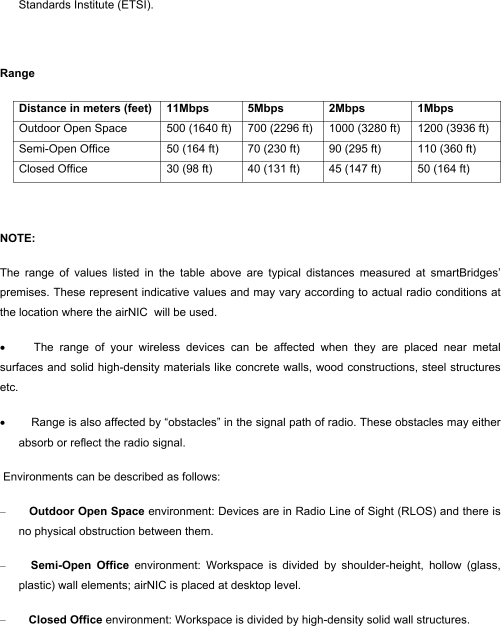 Standards Institute (ETSI).    Range Distance in meters (feet)  11Mbps  5Mbps  2Mbps  1Mbps  Outdoor Open Space  500 (1640 ft)  700 (2296 ft)  1000 (3280 ft)  1200 (3936 ft)  Semi-Open Office  50 (164 ft)  70 (230 ft)  90 (295 ft)  110 (360 ft)  Closed Office  30 (98 ft)  40 (131 ft)  45 (147 ft)  50 (164 ft)    NOTE:   The range of values listed in the table above are typical distances measured at smartBridges’ premises. These represent indicative values and may vary according to actual radio conditions at the location where the airNIC  will be used. •          The range of your wireless devices can be affected when they are placed near metal surfaces and solid high-density materials like concrete walls, wood constructions, steel structures etc.  •         Range is also affected by “obstacles” in the signal path of radio. These obstacles may either absorb or reflect the radio signal.  Environments can be described as follows: –        Outdoor Open Space environment: Devices are in Radio Line of Sight (RLOS) and there is no physical obstruction between them. –         Semi-Open Office environment: Workspace is divided by shoulder-height, hollow (glass, plastic) wall elements; airNIC is placed at desktop level. –        Closed Office environment: Workspace is divided by high-density solid wall structures.         