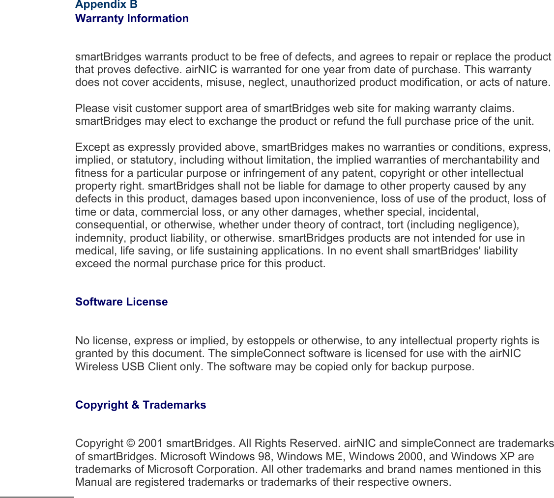  Appendix B  Warranty Information  smartBridges warrants product to be free of defects, and agrees to repair or replace the product that proves defective. airNIC is warranted for one year from date of purchase. This warranty does not cover accidents, misuse, neglect, unauthorized product modification, or acts of nature. Please visit customer support area of smartBridges web site for making warranty claims. smartBridges may elect to exchange the product or refund the full purchase price of the unit.  Except as expressly provided above, smartBridges makes no warranties or conditions, express, implied, or statutory, including without limitation, the implied warranties of merchantability and fitness for a particular purpose or infringement of any patent, copyright or other intellectual property right. smartBridges shall not be liable for damage to other property caused by any defects in this product, damages based upon inconvenience, loss of use of the product, loss of time or data, commercial loss, or any other damages, whether special, incidental, consequential, or otherwise, whether under theory of contract, tort (including negligence), indemnity, product liability, or otherwise. smartBridges products are not intended for use in medical, life saving, or life sustaining applications. In no event shall smartBridges&apos; liability exceed the normal purchase price for this product.   Software License   No license, express or implied, by estoppels or otherwise, to any intellectual property rights is granted by this document. The simpleConnect software is licensed for use with the airNIC Wireless USB Client only. The software may be copied only for backup purpose.   Copyright &amp; Trademarks   Copyright © 2001 smartBridges. All Rights Reserved. airNIC and simpleConnect are trademarks of smartBridges. Microsoft Windows 98, Windows ME, Windows 2000, and Windows XP are trademarks of Microsoft Corporation. All other trademarks and brand names mentioned in this Manual are registered trademarks or trademarks of their respective owners.                         