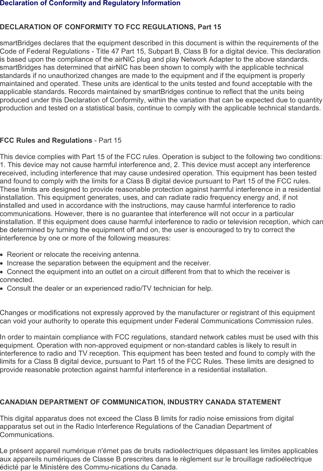   Declaration of Conformity and Regulatory Information  DECLARATION OF CONFORMITY TO FCC REGULATIONS, Part 15  smartBridges declares that the equipment described in this document is within the requirements of the Code of Federal Regulations - Title 47 Part 15, Subpart B, Class B for a digital device. This declaration is based upon the compliance of the airNIC plug and play Network Adapter to the above standards. smartBridges has determined that airNIC has been shown to comply with the applicable technical standards if no unauthorized changes are made to the equipment and if the equipment is properly maintained and operated. These units are identical to the units tested and found acceptable with the applicable standards. Records maintained by smartBridges continue to reflect that the units being produced under this Declaration of Conformity, within the variation that can be expected due to quantity production and tested on a statistical basis, continue to comply with the applicable technical standards.    FCC Rules and Regulations - Part 15   This device complies with Part 15 of the FCC rules. Operation is subject to the following two conditions: 1. This device may not cause harmful interference and, 2. This device must accept any interference received, including interference that may cause undesired operation. This equipment has been tested and found to comply with the limits for a Class B digital device pursuant to Part 15 of the FCC rules. These limits are designed to provide reasonable protection against harmful interference in a residential installation. This equipment generates, uses, and can radiate radio frequency energy and, if not installed and used in accordance with the instructions, may cause harmful interference to radio communications. However, there is no guarantee that interference will not occur in a particular installation. If this equipment does cause harmful interference to radio or television reception, which can be determined by turning the equipment off and on, the user is encouraged to try to correct the interference by one or more of the following measures:  •  Reorient or relocate the receiving antenna. •  Increase the separation between the equipment and the receiver. •  Connect the equipment into an outlet on a circuit different from that to which the receiver is connected. •  Consult the dealer or an experienced radio/TV technician for help.    Changes or modifications not expressly approved by the manufacturer or registrant of this equipment can void your authority to operate this equipment under Federal Communications Commission rules.   In order to maintain compliance with FCC regulations, standard network cables must be used with this equipment. Operation with non-approved equipment or non-standard cables is likely to result in interference to radio and TV reception. This equipment has been tested and found to comply with the limits for a Class B digital device, pursuant to Part 15 of the FCC Rules. These limits are designed to provide reasonable protection against harmful interference in a residential installation.     CANADIAN DEPARTMENT OF COMMUNICATION, INDUSTRY CANADA STATEMENT   This digital apparatus does not exceed the Class B limits for radio noise emissions from digital apparatus set out in the Radio Interference Regulations of the Canadian Department of Communications.   Le présent appareil numérique n&apos;émet pas de bruits radioélectriques dépassant les limites applicables aux appareils numériques de Classe B prescrites dans le règlement sur le brouillage radioélectrique édicté par le Ministère des Commu-nications du Canada. 