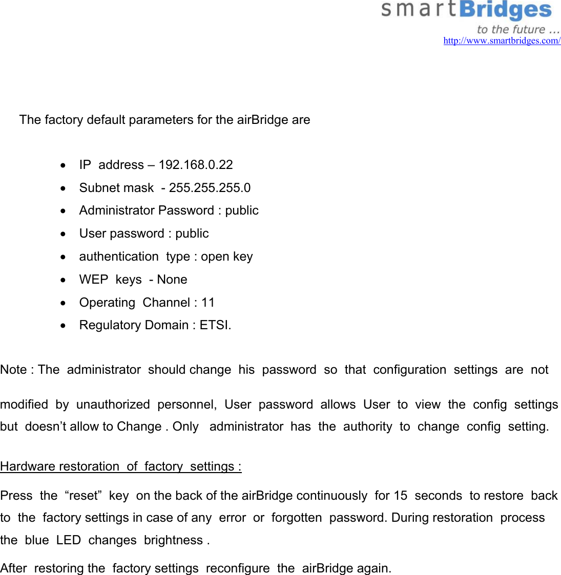   http://www.smartbridges.com/    The factory default parameters for the airBridge are  •  IP  address – 192.168.0.22 •  Subnet mask  - 255.255.255.0 •  Administrator Password : public •  User password : public •  authentication  type : open key •  WEP  keys  - None •  Operating  Channel : 11 •  Regulatory Domain : ETSI.  Note : The  administrator  should change  his  password  so  that  configuration  settings  are  not modified  by  unauthorized  personnel,  User  password  allows  User  to  view  the  config  settings  but  doesn’t allow to Change . Only   administrator  has  the  authority  to  change  config  setting.  Hardware restoration  of  factory  settings :  Press  the  “reset”  key  on the back of the airBridge continuously  for 15  seconds  to restore  back  to  the  factory settings in case of any  error  or  forgotten  password. During restoration  process the  blue  LED  changes  brightness .   After  restoring the  factory settings  reconfigure  the  airBridge again.    