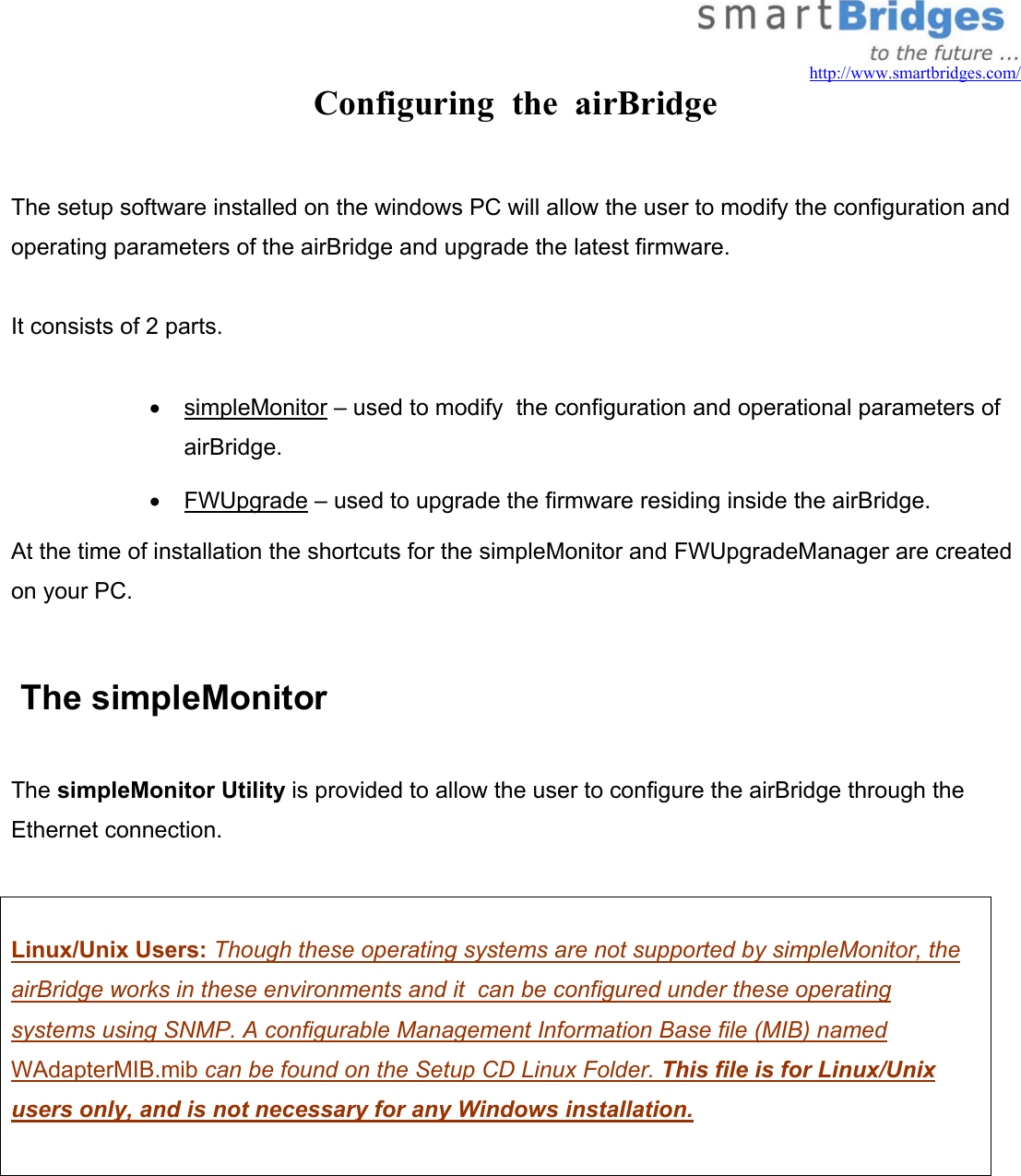   http://www.smartbridges.com/ Configuring  the  airBridge  The setup software installed on the windows PC will allow the user to modify the configuration and operating parameters of the airBridge and upgrade the latest firmware.  It consists of 2 parts.  •  simpleMonitor – used to modify  the configuration and operational parameters of airBridge. •  FWUpgrade – used to upgrade the firmware residing inside the airBridge. At the time of installation the shortcuts for the simpleMonitor and FWUpgradeManager are created on your PC.   The simpleMonitor  The simpleMonitor Utility is provided to allow the user to configure the airBridge through the Ethernet connection.    Linux/Unix Users: Though these operating systems are not supported by simpleMonitor, the airBridge works in these environments and it  can be configured under these operating systems using SNMP. A configurable Management Information Base file (MIB) named WAdapterMIB.mib can be found on the Setup CD Linux Folder. This file is for Linux/Unix users only, and is not necessary for any Windows installation.     