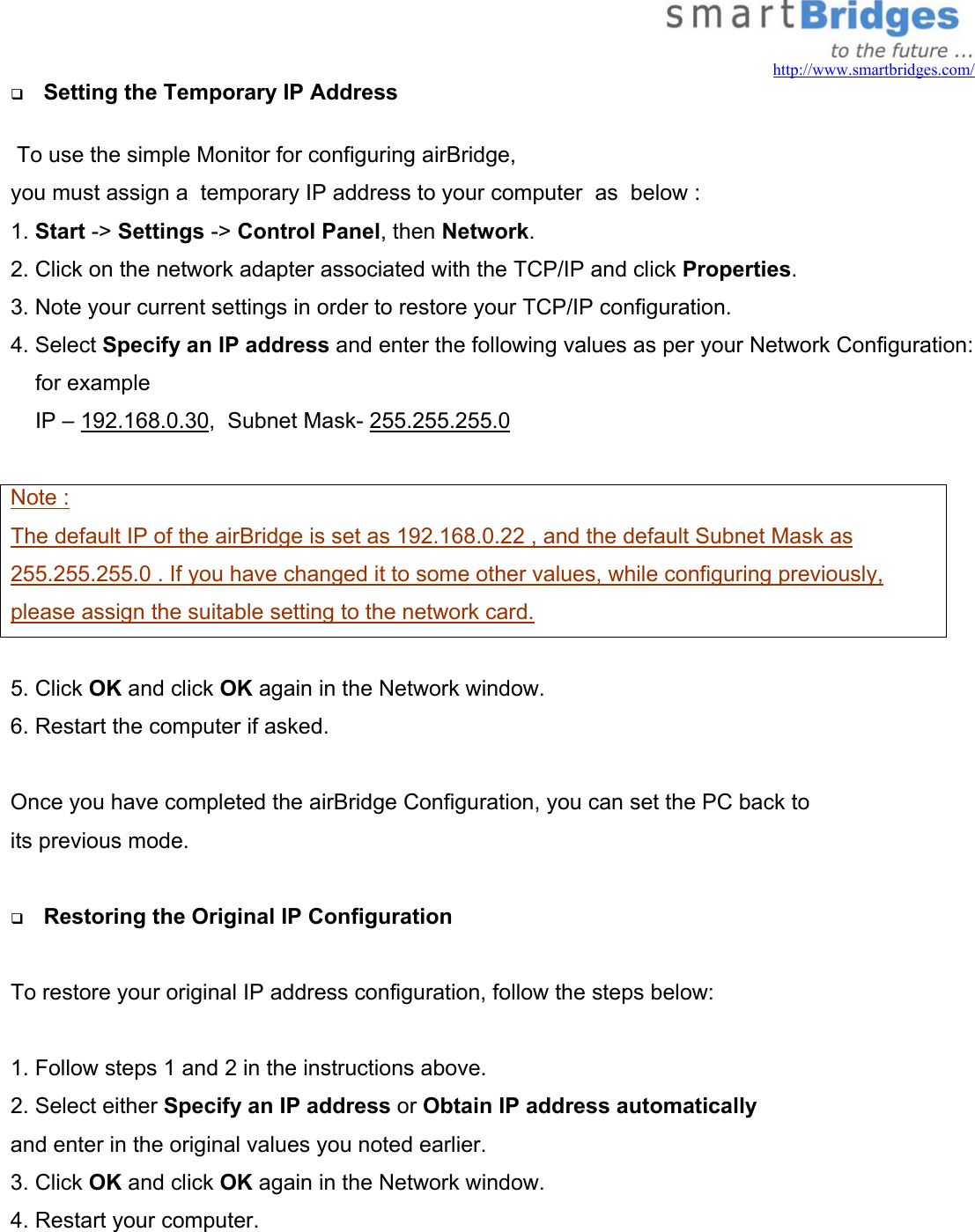   http://www.smartbridges.com/   Setting the Temporary IP Address    To use the simple Monitor for configuring airBridge,  you must assign a  temporary IP address to your computer  as  below : 1. Start -&gt; Settings -&gt; Control Panel, then Network. 2. Click on the network adapter associated with the TCP/IP and click Properties. 3. Note your current settings in order to restore your TCP/IP configuration. 4. Select Specify an IP address and enter the following values as per your Network Configuration:      for example      IP – 192.168.0.30,  Subnet Mask- 255.255.255.0   Note : The default IP of the airBridge is set as 192.168.0.22 , and the default Subnet Mask as 255.255.255.0 . If you have changed it to some other values, while configuring previously, please assign the suitable setting to the network card.   5. Click OK and click OK again in the Network window. 6. Restart the computer if asked.  Once you have completed the airBridge Configuration, you can set the PC back to  its previous mode.     Restoring the Original IP Configuration  To restore your original IP address configuration, follow the steps below:  1. Follow steps 1 and 2 in the instructions above. 2. Select either Specify an IP address or Obtain IP address automatically and enter in the original values you noted earlier. 3. Click OK and click OK again in the Network window. 4. Restart your computer.  