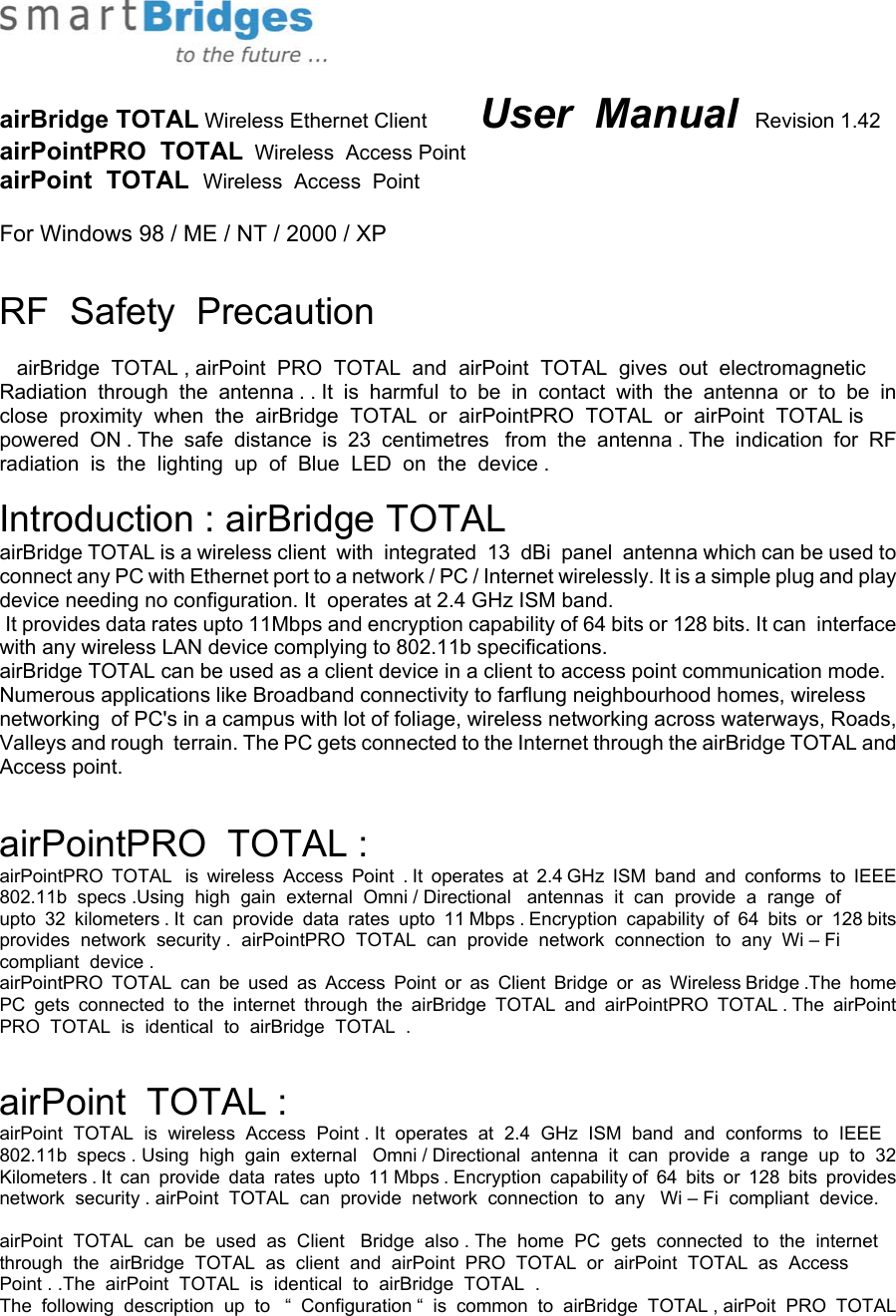   airBridge TOTAL Wireless Ethernet Client         User  Manual  Revision 1.42 airPointPRO  TOTAL  Wireless  Access Point airPoint  TOTAL  Wireless  Access  Point  For Windows 98 / ME / NT / 2000 / XP  RF  Safety  Precaution     airBridge  TOTAL , airPoint  PRO  TOTAL  and  airPoint  TOTAL  gives  out  electromagnetic  Radiation  through  the  antenna . . It  is  harmful  to  be  in  contact  with  the  antenna  or  to  be  in  close  proximity  when  the  airBridge  TOTAL  or  airPointPRO  TOTAL  or  airPoint  TOTAL is  powered  ON . The  safe  distance  is  23  centimetres   from  the  antenna . The  indication  for  RF  radiation  is  the  lighting  up  of  Blue  LED  on  the  device .   Introduction : airBridge TOTAL airBridge TOTAL is a wireless client  with  integrated  13  dBi  panel  antenna which can be used to connect any PC with Ethernet port to a network / PC / Internet wirelessly. It is a simple plug and play device needing no configuration. It  operates at 2.4 GHz ISM band.   It provides data rates upto 11Mbps and encryption capability of 64 bits or 128 bits. It can  interface with any wireless LAN device complying to 802.11b specifications. airBridge TOTAL can be used as a client device in a client to access point communication mode. Numerous applications like Broadband connectivity to farflung neighbourhood homes, wireless networking  of PC&apos;s in a campus with lot of foliage, wireless networking across waterways, Roads, Valleys and rough  terrain. The PC gets connected to the Internet through the airBridge TOTAL and Access point.  airPointPRO  TOTAL : airPointPRO  TOTAL   is  wireless  Access  Point  . It  operates  at  2.4 GHz  ISM  band  and  conforms  to  IEEE  802.11b  specs .Using  high  gain  external  Omni / Directional   antennas  it  can  provide  a  range  of upto  32  kilometers . It  can  provide  data  rates  upto  11 Mbps . Encryption  capability  of  64  bits  or  128 bits  provides  network  security .  airPointPRO  TOTAL  can  provide  network  connection  to  any  Wi – Fi   compliant  device . airPointPRO  TOTAL  can  be  used  as  Access  Point  or  as  Client  Bridge  or  as  Wireless Bridge .The  home  PC  gets  connected  to  the  internet  through  the  airBridge  TOTAL  and  airPointPRO  TOTAL . The  airPoint  PRO  TOTAL  is  identical  to  airBridge  TOTAL  .    airPoint  TOTAL : airPoint  TOTAL  is  wireless  Access  Point . It  operates  at  2.4  GHz  ISM  band  and  conforms  to  IEEE   802.11b  specs . Using  high  gain  external   Omni / Directional  antenna  it  can  provide  a  range  up  to  32   Kilometers . It  can  provide  data  rates  upto  11 Mbps . Encryption  capability of  64  bits  or  128  bits  provides   network  security . airPoint  TOTAL  can  provide  network  connection  to  any   Wi – Fi  compliant  device.  airPoint  TOTAL  can  be  used  as  Client   Bridge  also . The  home  PC  gets  connected  to  the  internet  through  the  airBridge  TOTAL  as  client  and  airPoint  PRO  TOTAL  or  airPoint  TOTAL  as  Access  Point . .The  airPoint  TOTAL  is  identical  to  airBridge  TOTAL  .  The  following  description  up  to   “  Configuration “  is  common  to  airBridge  TOTAL , airPoit  PRO  TOTAL  