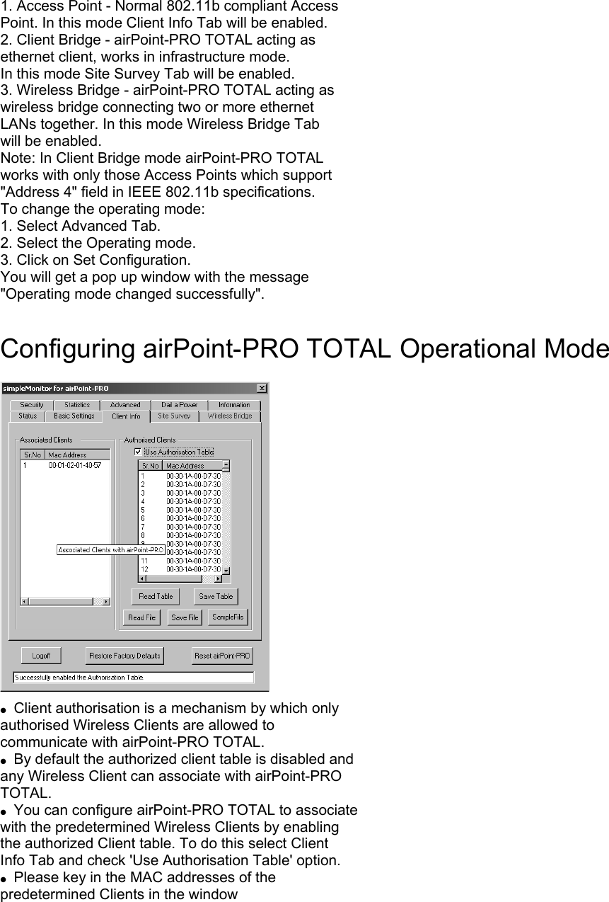 1. Access Point - Normal 802.11b compliant Access Point. In this mode Client Info Tab will be enabled. 2. Client Bridge - airPoint-PRO TOTAL acting as ethernet client, works in infrastructure mode. In this mode Site Survey Tab will be enabled. 3. Wireless Bridge - airPoint-PRO TOTAL acting as wireless bridge connecting two or more ethernet LANs together. In this mode Wireless Bridge Tab will be enabled. Note: In Client Bridge mode airPoint-PRO TOTAL works with only those Access Points which support &quot;Address 4&quot; field in IEEE 802.11b specifications. To change the operating mode: 1. Select Advanced Tab. 2. Select the Operating mode. 3. Click on Set Configuration. You will get a pop up window with the message &quot;Operating mode changed successfully&quot;.  Configuring airPoint-PRO TOTAL Operational Mode    ●  Client authorisation is a mechanism by which only authorised Wireless Clients are allowed to communicate with airPoint-PRO TOTAL. ●  By default the authorized client table is disabled and any Wireless Client can associate with airPoint-PRO TOTAL. ●  You can configure airPoint-PRO TOTAL to associate with the predetermined Wireless Clients by enabling the authorized Client table. To do this select Client Info Tab and check &apos;Use Authorisation Table&apos; option. ●  Please key in the MAC addresses of the predetermined Clients in the window 