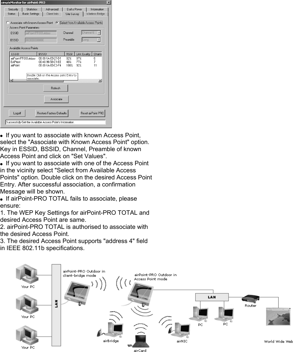   ●  If you want to associate with known Access Point, select the &quot;Associate with Known Access Point&quot; option. Key in ESSID, BSSID, Channel, Preamble of known Access Point and click on &quot;Set Values&quot;. ●  If you want to associate with one of the Access Point in the vicinity select &quot;Select from Available Access Points&quot; option. Double click on the desired Access Point Entry. After successful association, a confirmation Message will be shown. ●  If airPoint-PRO TOTAL fails to associate, please ensure: 1. The WEP Key Settings for airPoint-PRO TOTAL and desired Access Point are same. 2. airPoint-PRO TOTAL is authorised to associate with the desired Access Point. 3. The desired Access Point supports &quot;address 4&quot; field in IEEE 802.11b specifications.  